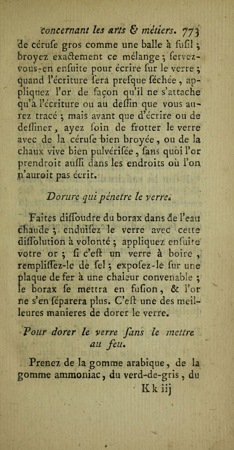 'de cérufe gros coihme une balle à fufil \ broyez exademeiit ce mélange ^ fervez- vousren enfuite pour écrire fur le verre ; quand l’écriture fera prefque féehée , ap- pliquez l’or de façon qu’il ne s’attache qu’à l’écriture ou au deffin que vous au- rez tracé \ mais avant que d’écrire ou de delîîner, ayez foin de frotter le verre avec de la cérufedîien broyée, ou de la chaux vive bien pulvérifée, fans quoi l’or prendroit auffi dans les endroits où l’on ji’auroit pas écrit. Dorure qui pénétré te vcrrei Faites diflbudre du borax dans de l’eaü chaude ; enduifez le verre avec cette diflblutiôn à volonté ; appliquez enfuite votre or ; II c’efl: un verre à boire , rempliflez-le de fel \ expofez-lê fur une plaque de fer à une chaleur convenable ; le borax fe mettra en fufion, &amp; l’or ne s’en féparera plus. C’eft une des meil- leures maniérés de dorer le verre. Vour dorer le verre fans le mettre au feu. Prenez de la gomme arabique, de la gomme ammoniac, du verd-de-gris, du Kkiij