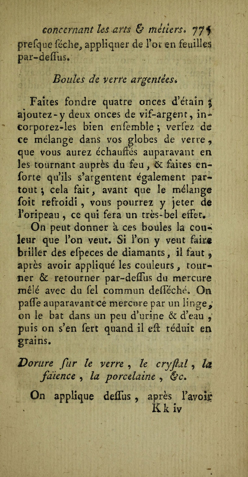 prefque féche, appliquer de Tôt en feuilles par-deffus. Boutes de verre argentées* Faites fondre quatre onces d’étain % ajoutez-y deux onces de vif-argent, in- corporez-les bien enfemble ; verfez de ce mélangé dans vos globes de verre, que vous aurez échauffés auparavant en les tournant auprès du feu, 6c faites en- forte qu’ils s’argentent également par- tout j cela fait, avant que le mélange foit refroidi, vous pourrez y jeter de l’oripeau , ce qui fera un très-bel effet. On peut donner à ces boules la cou- leur que l’on veut. Si l’on y veut faire briller des efpeces de diamants, il faut, après avoir appliqué les couleurs, tour- ner &amp; retourner par-deffus du mercure mêlé avec du fel commun delleché. On paffe auparavant ce mercure par un linge,' on le bat dans un peu d’urine &amp; d’eau puis on s’en fert quand il eff réduit en grains. Dorure fur te verre , te cryfal, la, faïence , la porcelaine , &amp;c. On applique deffus, après l’avoii: