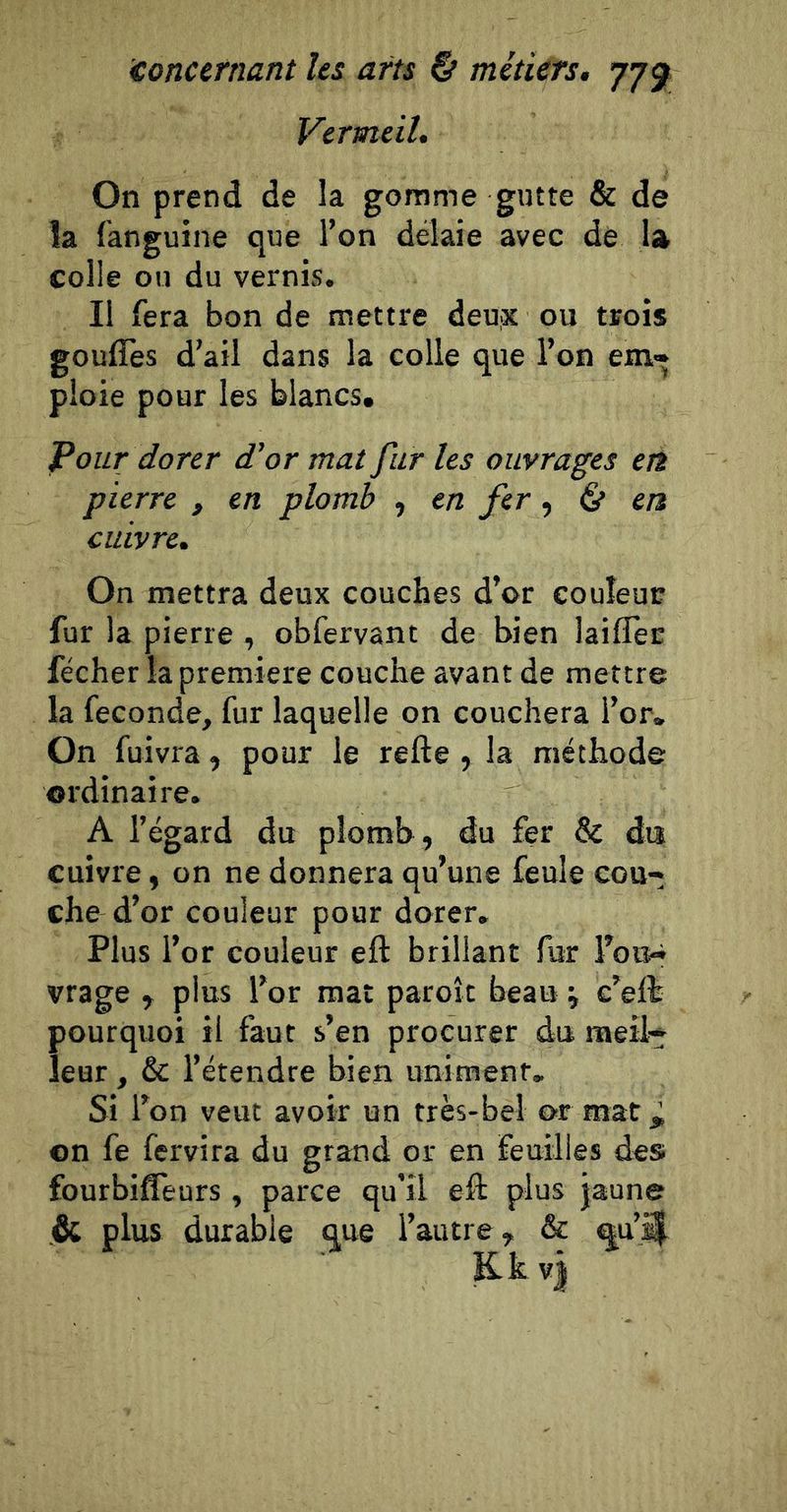 Vermeil. On prend de la gomme gutte &amp; de îa fanguine que l’on délaie avec de la colle on du vernis. Il fera bon de mettre deu;X ou trois gouflès d’ail dans la colle que l’on em- ploie pour les blancs. Pour dorer d’or mat fur les ouvrages en pierre , en plomb , en fer ^ ^ en cuivre. On mettra deux couches d’or couleur fur la pierre , obfervant de bien laiflèc fécher la première couche avant de mettre la fécondé, fur laquelle on couchera l’or. On fuivra, pour le refte , la méthode ordinaire. A l’égard du plomh, du fer &amp; da cuivre, on ne donnera qu’une feule cou- che d’or couleur pour dorer. Plus l’or couleur eft brillant fur i’oiî»i vrage , plus l’or mat paroît beau ^ e’elt pourquoi il faut s’en procurer du meil- leur , &amp; l’étendre bien unimenf. Si l’on veut avoir un très-bel or mat ^ ©n fe fervira du grand or en feuilles des; fourbiffeurs , parce qu’il eft plus jaune &amp; plus durable que l’autre, &amp; au’^ Kkvj