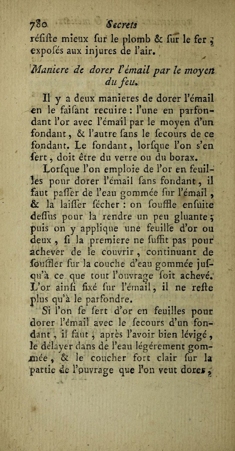 réfîfte mieux fur le plomb &amp; fur le fer \ expofés aux injures de l’air, 'Munierc de dorer Vémail par le moyen du feu». Il y a deux maniérés de dorer l’émail en le faifant recuire : l’une en parfon- dant l’or avec l’émail par le moyen d’un fondant, &amp; l’autre fans le fecours de ce fondant. Le fondant, lorfqiie l’on s’en fert, doit être du verre ou du borax. Xorfque l’on emploie de l’or en feuil- les pour dorer l’émail fans fondant, il faut paffer de l’eau gommée fur l’émail > la laiffer fécher : on fouffle enfüite defliis pour la rendre un peu gluante ; puis on y applique une feuille d’or ou deux , fl la première ne fuffit pas pour achever de le couvrir, continuant de fouffler fur la couche d’eau gommée juf- qu’à ce que tout l’ouvrage foit achevé.' L’or ainfi fixé fur l’émail, il ne relie plus qu’a le parfondre. Si l’on fe fert d’or en feuilles pour dorer l’émail avec le fecours d’un fon- dant , il faut ^ après l’avoir bien lévigé, le délayer dans de l’eau légèrement gom- xnée, &amp; le coucher fort clair fur la partie de l’puvrage que l’on veut dore* j>