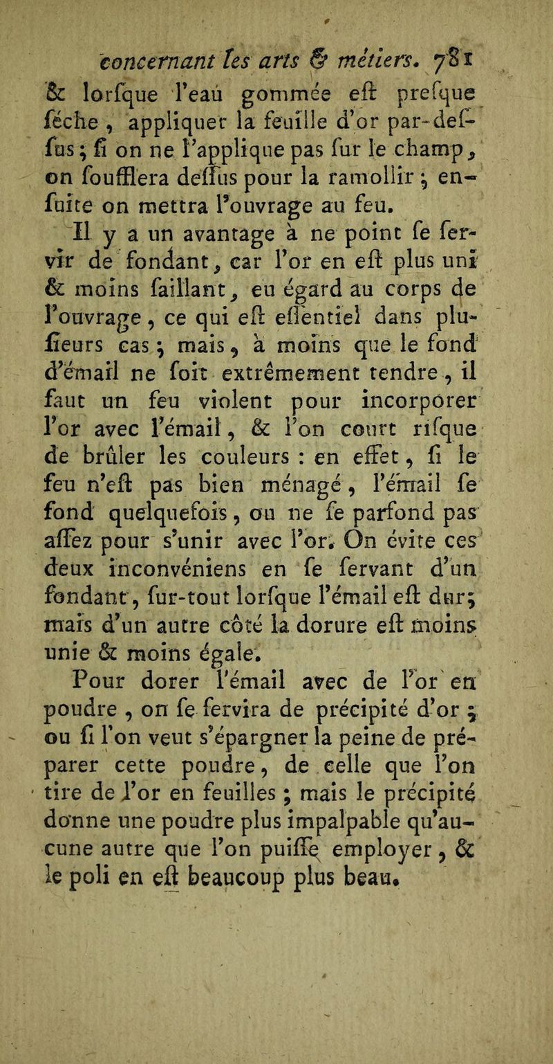 &amp; lorfque l’eau gommée eft prefque féche , appliquer la feuille d’or par-def- fus ; fi on ne l’applique pas fur le champ , on foufîlèra deffus pour la ramollir \ en- fuite on mettra l’ouvrage au feu. Il y a un avantage à ne point fe fer- vir de fondant, car l’or en eft plus uni &amp; moins faillant, eu égard au corps de l’ouvrage, ce qui eft eftentiel dans plu- fieurs cas \ mais, a moins que le fond d’émail ne foiî extrêmement tendre , il faut un feu violent pour incorporer l’or avec l’émail, &amp; l’on court rifque de brûler les couleurs : en effet, fi le feu n’eft pas bien ménagé, l’é’mail fe fond quelquefois, ou ne fe parfond pas affez pour s’unir avec l’or. On évite ces deux inconvéniens en fe fervant d’un fondant, fur-tout lorfque l’émail eft dur; mais d’un autre côté la dorure eft moins unie &amp; moins égale. Pour dorer l'émail avec de l’br en poudre , on fe fervira de précipité d’or ; ou fi l’on veut s’épargner la peine de pré- parer cette poudre, de celle que l’on tire de l’or en feuilles ; mais le précipité donne une poudre plus impalpable qu’au- cune autre que l’on puiflq employer, &amp; le poli en eft beaucoup plus beau.