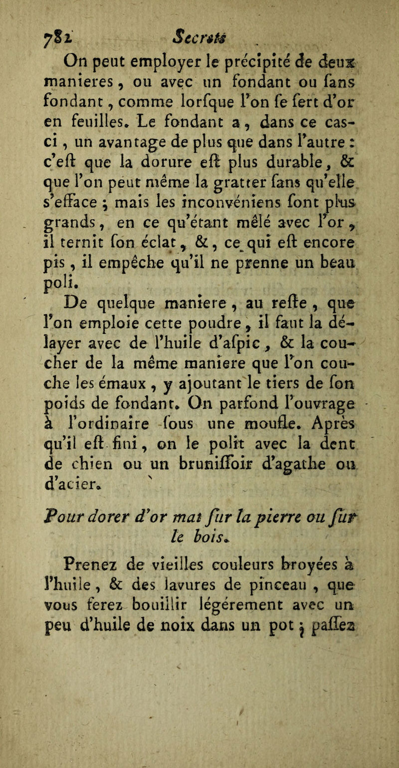 S cents On peut employer le précipité de deux maniérés, ou avec un fondant ou fans fondant, comme lorfque l’on fe fert d’or en feuilles. Le fondant a, dans ce cas- ci , un avantage de plus que dans l’autre : c’eft que la dorure eft plus durable, &amp; que l’on peut même la gratter fans qu’elle s’efface ; mais les inconvéniens font pl'us grands, en ce qu’étant mêlé avec l’or, il ternit fon éclat, &amp;, ce_quî eft encore pis, il empêche qu’ü ne prenne un beau poli. De quelque maniéré, au relie , que l’on emploie cette poudre, il faut la dé- layer avec de l’huile d’afpic, &amp; la cou- cher de la même maniéré que l’on cou- che les émaux , y ajoutant le tiers de fon poids de fondant. On parfond l’ouvrage à l’ordinaire fous une moufle. Après qu’il eft fini, on le polit avec la dent de chien ou un brunilFoir d’agathe ou acier* Pour dorer d’or mat fur la pierre ou fur- ie bois^ Prenez de vieilles couleurs broyées à l’huile, &amp; des lavures de pinceau , que vous ferez bouillir légèrement avec un peu d’huile de noix dans un pot ^ palTea