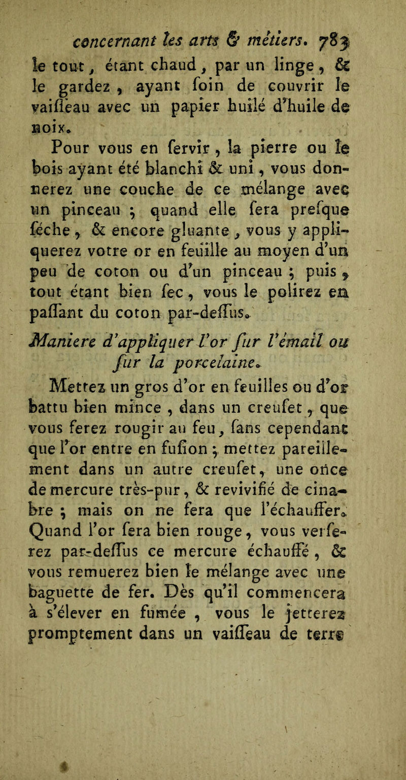 îe tout, étant chaud , par un linge , &amp; le gardez , ayant foin de couvrir le vaiflêau avec un papier huilé d’huile de Boix. Pour vous en fervir, la pierre ou îe bois ayant été blanchi &amp; uni, vous don- nerez une couche de ce mélange avec vin pinceau ; quand elle fera prefque féche , &amp; encore gluante , vous y appli- querez votre or en feuille au moyen d’un peu de coton ou d’un pinceau ; puis ^ tout étant bien fec, vous le polirez en paflant du coton par-deffus. Manière d’apptiquerJéor fur Vémail ou fur la porcelaine. Mettez un gros d’or en feuilles ou d’or battu bien mince , dans un creufet, que vous ferez rougir au feu, fans cependant que for entre en fufîon ; mettez pareille- ment dans un autre creufet, une oilce de mercure très-pur, &amp; revivifié de cina- bre J mais on ne fera que réchauffer» Quand l’or fera bien rouge, vous verfe- rez pan-deffus ce mercure échauffé, &amp; vous remuerez bien îe mélange avec une baguette de fer. Dès qu’il commencera à s’élever en fumée , vous le jetterez promptement dans un vaiffeau de terre 4