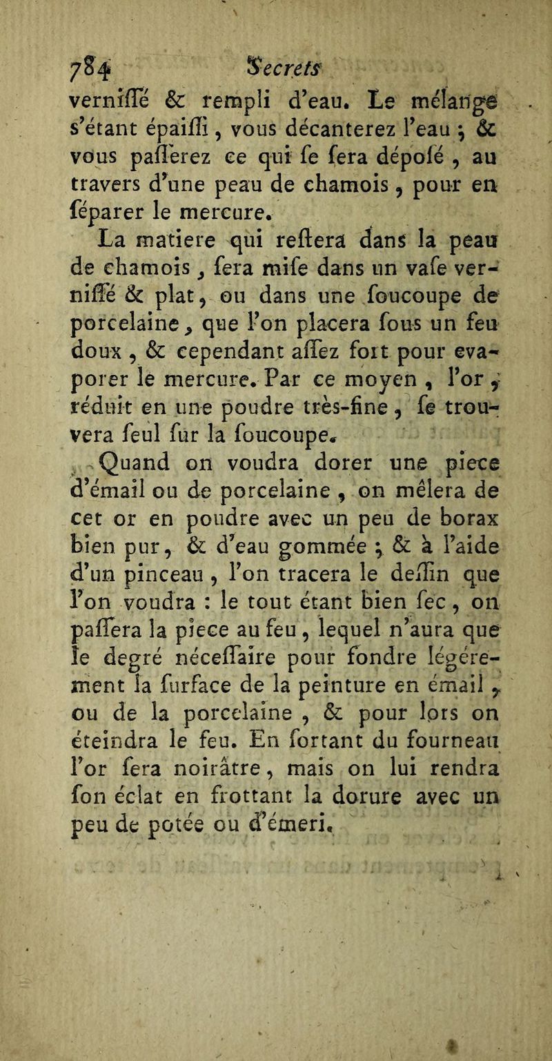 vernrfle &amp; rempli d’eau. Le mélangé s’étant épaifli, vous décanterez l’eau *, &amp; vous paflèrez ee qui fe fera dépofé , au travers d’une peau de chamois, pour eti féparer le mercure. La matière qui reliera dans la peau de chamois, fera mife dans un vafe ver- niffé &amp; plat, ou dans une foucoupe de porcelaine, que l’on placera fous un feu doux , &amp; cependant alTez fort pour éva- porer le mercure. Par ce moyen , l’or réduit en une poudre très-fine, fe trou- vera feul fur la foucoupe. Quand on voudra dorer une piece d’émail ou de porcelaine , on mêlera de cet or en poudre avec un peu de borax bien pur, &amp; d’eau gommée ; &amp; à l’aide d’un pinceau , l’on tracera le deÆn que l’on voudra : le tout étant bien fec, on paflera la piece au feu, lequel n’aura que le degré néceflaire pour fondre légère- ment la furface de la peinture en émail ,. ou de la porcelaine , &amp; pour Iprs on éteindra le feu. En fortant du fourneau l’or fera noirâtre, mais on lui rendra fon éclat en frottant la dorure avec un peu de potée ou d’émeri.