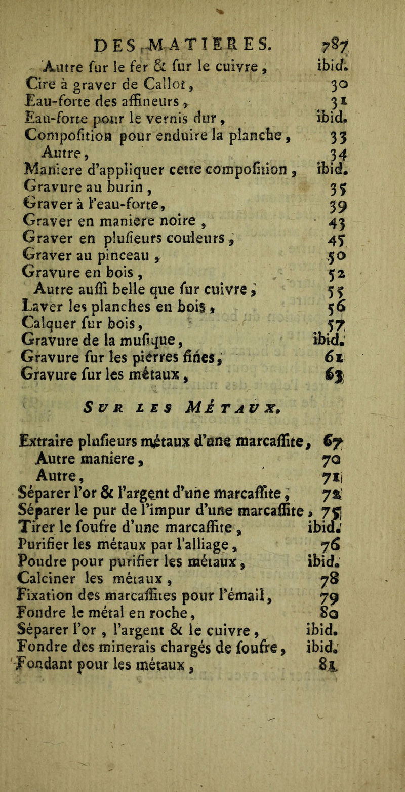 DESnM ATTIRES. Autre fur ie fer &amp; fur le cuivre, Cire à graver de Calloî, Eau-forte des affineurs &gt; Eau-forte pour le vernis dur, Compofitioa pour enduire la planche, Autre, Maniéré d’appliquer cette compoCtion , Gravure au burin , Graver à Feau-forte, Graver en maniéré noire , Graver en plufieurs couieurs , Graver au pinceau &gt; Gravure en bois, Autre auffi belle que fur cuivre i Laver les planches en bois » Calquer fur bois, Gravure de la mufvque, Gravure fur les pierres fines, Gravure fur les métaux, 787 ibicf* 30 ibid. 33 34 ibid. 33 39 43 43 50 5^ 56 witd; 6t 63 Sur les Métaux» Extraire plufieurs métaux d’atit marcafiite, S7 Autre maniéré, 70 Autre, 7ii Séparer l’or &amp; l’argent d’une marcaffite i 71 Séparer le pur de l’impur d’une marcafBte, 7Ç1 Tirer le foufre d’une marcaffite , ibid.' Purifier les métaux par l’alliage , jS Poudre pour purifier les métaux , ibid. Calciner les métaux, 78 Fixation des marcalîites pour 1 email, 79 Fondre le métal en roche, So Séparer l’or , l’argent &amp;c le cuivre , ibid. Fondre des minerais chargés de foufre, ibid. Tondant pour les métaux,