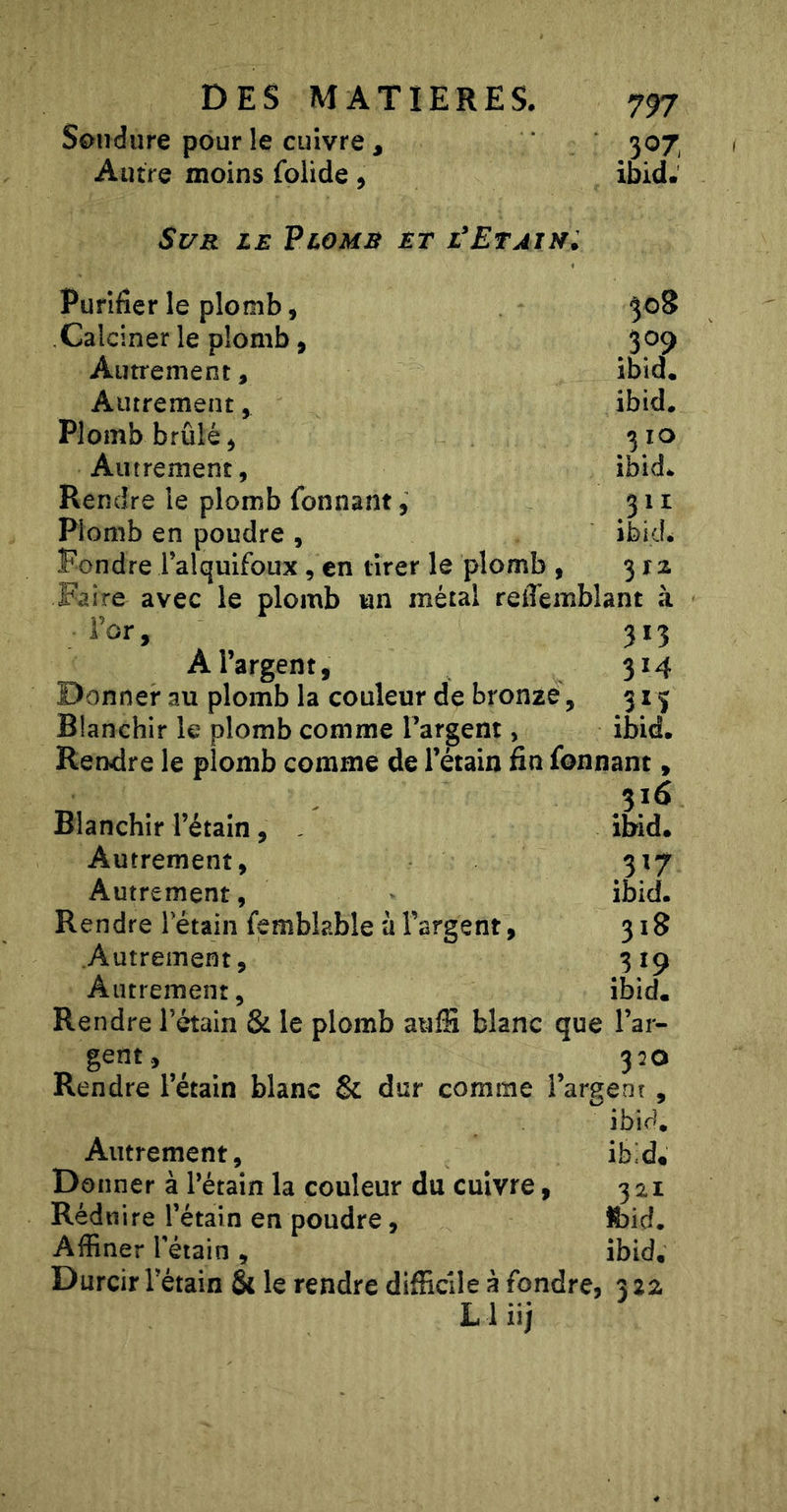 Soudure pour le cuivre , Autre moins folide, Sur le Plomr et l'Et ai Ni 797 3^7 ibid. 308 309 ibid. ibid. 3 10 ibid- 311 ibidé 312 Purifier le plomb, Calciner le plomb, Autrement, Autrement, Plomb brûlé, Autrement, Rendre le plomb fonnant, Plomb en poudre , Fondre l’alquifoux, en tirer le plomb , ^- Faire avec le plomb un métal reiTemblant à Tor, 313 A l’argent, 314 Donner au plomb la couleur de bronze, 315 Blanchir le plomb comme Tardent, ibid. Rendre le plomb comme de l’étain fin fonnant, 316 Blanchir l’étain, ibid. Autrement, 317 Autrement, ibid. Rendre Tétain femblable à l’argent, 318 Autrement, 319 Autrement, ibid. Rendre l’étain &amp; le plomb auffi blanc que l’ar- gent, ^ 320 Rendre l’étain blanc &amp; dur comme l’argent , ibid. Autrement, ibid* Donner à Pétain la couleur du cuivre, 321 Réduire l’étain en poudre, foid. Affiner Pétain , ibid. Durcir Pétain &amp; le rendre difficile à fondre, 322