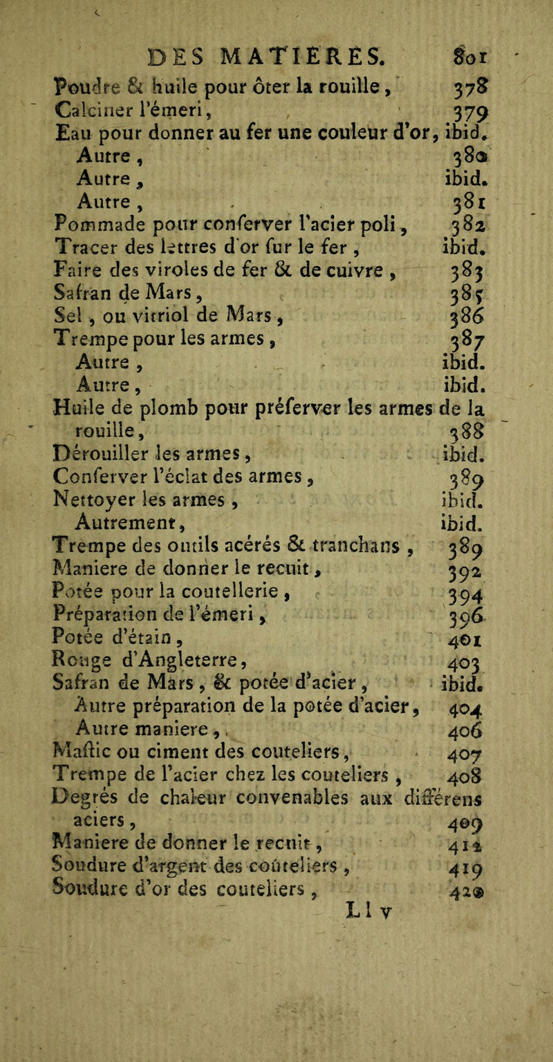 Poudre &amp; huile pour ôter la rouille, 378 Calciner rémeri, 379 Eau pour donner au fer une couleur d’or, îbid* Autre, 38CS Autre, ibid. Autre, 381 Pommade pour conferver racler poli, 38a Tracer des lettres d'or fur le fer , ibid* Faire des viroles de fer &amp; de cuivre , 383 Safran de Mars, 383 Sel, ou vitriol de Mars, 386 Trempe pour les armes , 387 Autre, ibid. Autre, ibid. Huile de plomb pour préferv&lt;er les armes de la 588 ibid. 389 ibid. ibid. 389 39a 394 396 401 403 ibid. 404 406 407 408 rouille, Dérouiller les armes, Conferver l’éclat des armes, Nettoyer les armes, Autrement, Trempe des outils acérés &amp; tranchans , Maniéré de donner le recuit, Potée pour la coutellerie , Préparation de l’émeri, Potée d’étain, Rouge d’Angleterre, Safran de Mars , &amp; potée d’acier, Autre préparation de la potée d’acier, Autre maniéré,, Maflic ou ciment des couteliers, Trempe de l’acier chez les couteliers , Degrés de chal-eur convenables aux diiférens aciers, Maniéré de donner le recuit, Soudure d’argent des coûteliers , Soudure d’or des couteliers , L l V 409 4it 419 42®