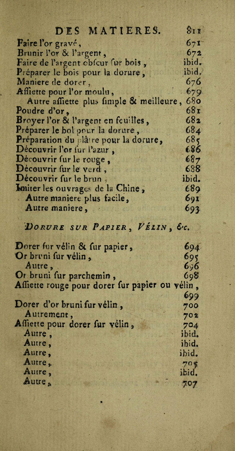 Faire r or gravé, 67!^ Brunir l’or & l’argent, 672 Faire de l’argent obTcur far bois , ibid» Préparer le bois pour la dorure , ibid/ Maniéré de dorer , 676 Aflîette pour l’or moulu, 67^ Autre aflîette plu;? finiple & meilleure, 6S0 Poudre d’or» 68r Broyer l’or & l’argent en feuilles, 68a Préparer le bol pour la dorure , 684 Préparation du f lâne pour la dorure, 685 Découvrir l’or fur l’azur , éSo Découvrir fur le rouge , 687 Découvrir fur le verd , 688 Découvrir fur le brun > ibid. Imiter les ouvragc^ de la Chine, 689 Autre manière plus facile, 691 Autre maniéré, 693 Dorure sur Papier^ Vélin^ &c. Dorer fur vélin & fur papier, 694 Or bruni fur vélin , 695 Autre, 696 Or bruni fur parchemin , 698 Aflîette rouge pour dorer fur papier ou vélin , Dorer d’or bruni fur vélin, 700 Autrement, 70îi Aflîette pour dorer fur vélin, 704 Autre , ibid. Autre, ibid. Autre, ibid. Autre Autre, ibid. Autre 707