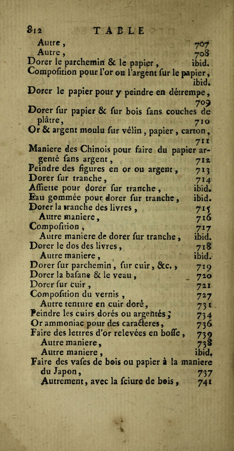 Autre, .707 Autre, 708 Dorer le parchemin & le papier, ibid. Compofition pour l’or ©u l’argent fur le papier, ibid. Dorer le papier pour y peindre en détrempe, 70J Dorer fur papier & fur bois fans couches de plâtre, 710 Or & argent moulu fur vélin, papier , carton, 711 Maniéré des Chinois pour faire du papier ar- genté fans argent, 71a Peindre des figures en or ou argent, 713 Dorer fur tranche, 714 Affiette pour dorer fur tranche, ibid. Eau gommée pour dorer fur tranche, ibid. Dorer la tranche des livres , 715 Autre maniéré, 716 Compofition, 717 Autre maniéré de dorer fur tranche, ibid. Dorer le dos des livres, 718 Autre maniéré, ^ ' ibid. Dorer fur parchemin , fur cuir, &c. > 719 Dorer la bafane & le veau , 720 Dorer fur Cuir , 721 Compofition du vernis , 727 Autre tenture en cuir doré, 731 Peindre les cuirs dorés ou argentés J 734 Or ammoniac pour des caraâeres, 736 Faire des lettres d’or relevées en boffe , 739 Autre maniéré, 738 Autre maniéré, ibid. Faire des vafes de bois ou papier à la maniéré du Japon, 737 Autrement, avec la fciure de bois, 741