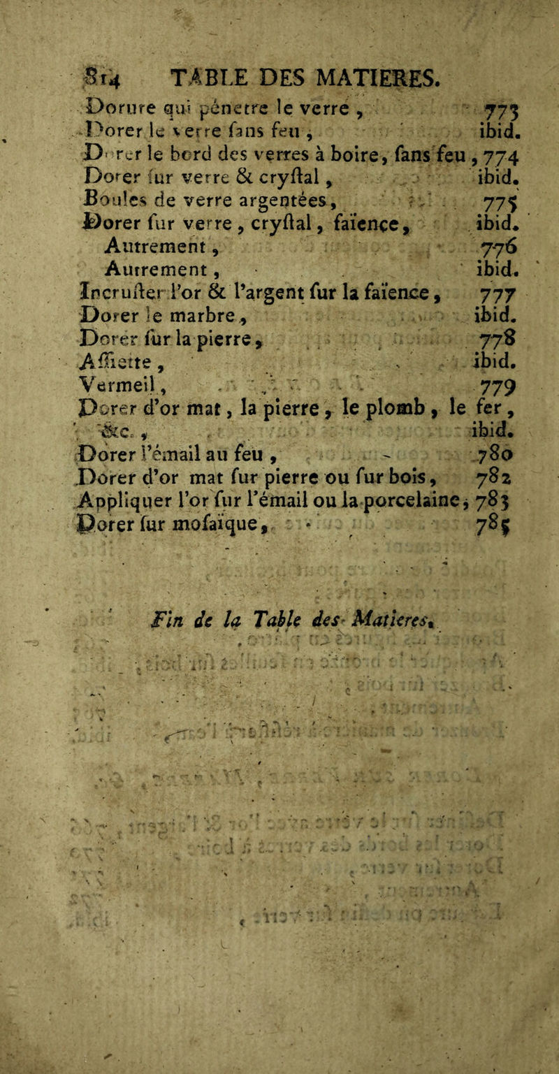 St4 TABI.E DES MATIERES. Dorure qui pénétré îe verre , 773 Dorer le \ erre fans feu 4 ibid. D' rcr le bord des vertes à boire, fans feu , 774 Dorer (ur verre & cryftal ^ ibid* Boules de verre argentées . .775 Dorer fur verre , cryflal, faïence. ibid* Autrement, 776 Autrement, ibid* IncruAer l’or & l’argent fur la faïence, 777 Dorer le marbre, ibid. Dorer fur la pierre , 778 AïTiette, . ibid. Vermeil, ,V r 779 Dorer d’or mat, la pierre, le plomb, le fer. ibid* Dorer rémail au feu , 780 Dorer d’or mat fur pierre ou fur bois, 782 Appliquer l’or fur rémail oula porcelaine j 785 Dorer fur mofaique ,. • 785 Fïn de la Table des- Matières,