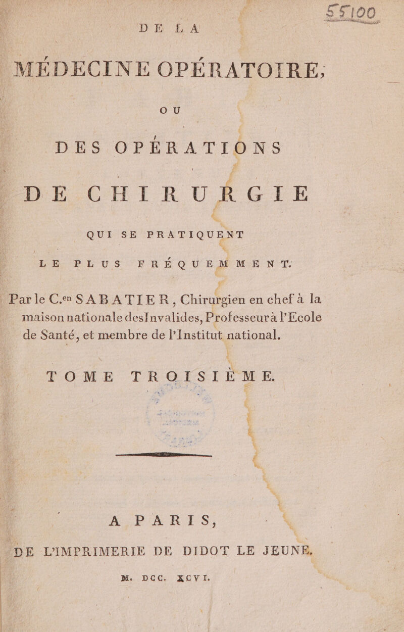 DH LA MÉDECINE OPÉRATOIRE, O U DES OPÉRATIONS «D E CHIRURGIE QUI SE de | | ( LE PLUS FRÉQUEMMENT:. Parle CamSABATIER, Chirurgien en chef à la maison nationale desfnvalides, Professeurà l'Ecole de Santé, et membre de l’Institut national. TOME TROISIÈME ee he ; Dub e rer * ee # 4 À PARIS, 4 ‘DE L'IMPRIMERIE DE DIDOT LE JEUNE. M. DCC. XCVI.