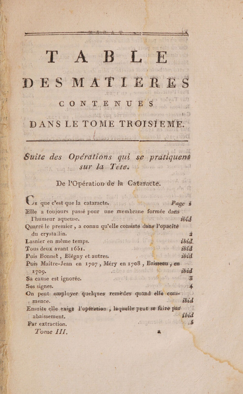 ap tre sur la. Téte. De l'Opération de la Cätaracté. a € 25 que c’est que la cataracte. 5 5 | Page à É ‘Elle a toujours passé pour une membrane formée dañs . l'humeur aqueuse. as Sr Quarré le premier , a connu qu elle consisté dans d'opaeité du crystailin. (à ) CE Lasnier en même temps. | PES ’. iEA ibid. Tous deux avant 1651. | 169 D RER Puis Bonnet , Blégny et autres: ' h tbid Puis Maitre. Jean en 1707, nr, en nd uns ci pes 114709 É Re ibid Sa cause est ignorée. SYE A PQ #5 #8 Ses signes. eh On peut: employer quelques remèdes quand dé veie «mence. +. c#lid Ensuite elle exigé l'opération, laquelle peut: se faire par . abaïssement. ‘ ébid Par extraction. at | + .8 Tome III. a An ‘