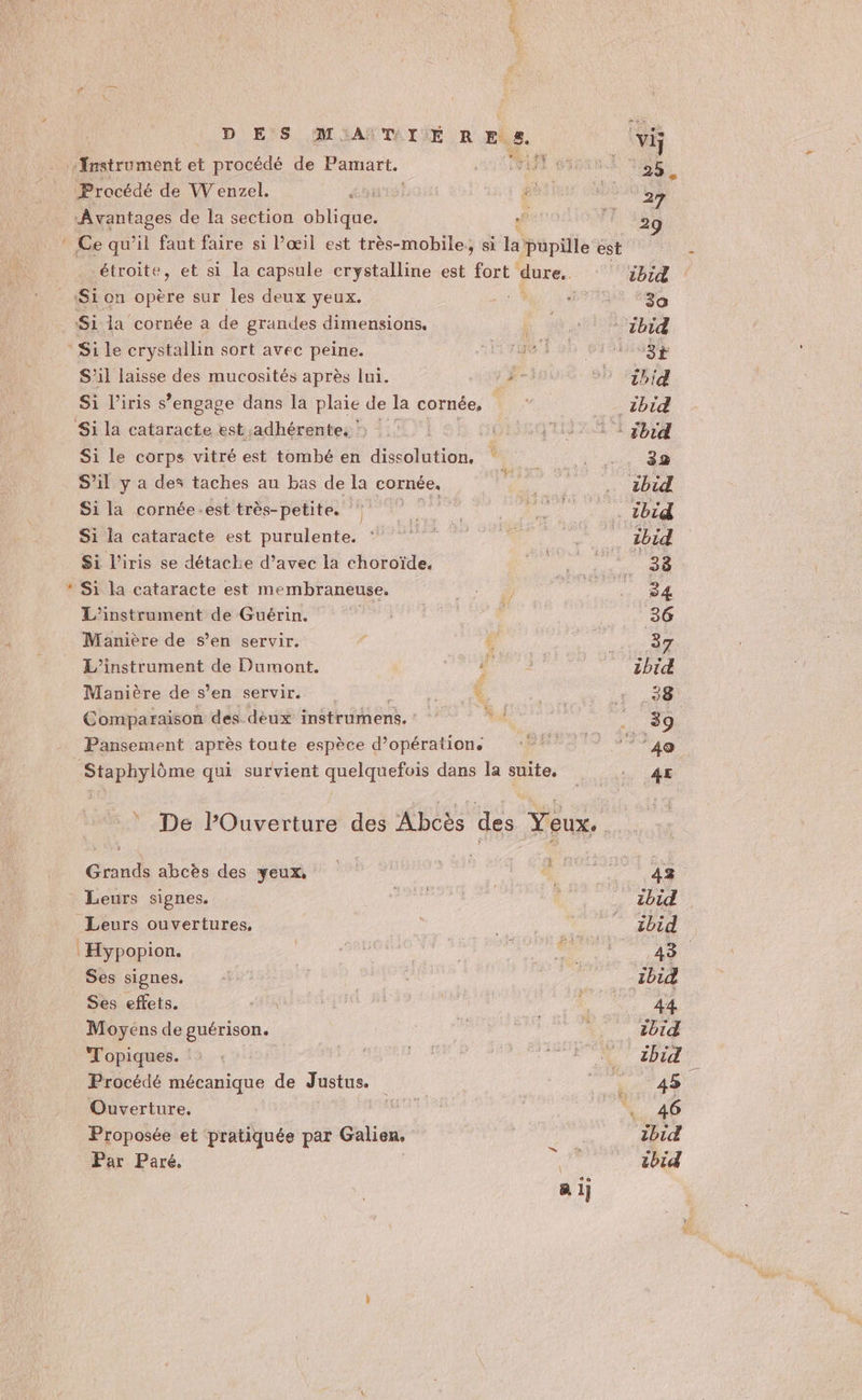 Pan D ES M'AÏTDIÉ RES. Procédé de W enzel. ni Avantages de la section oblique. étroite, et si la capsule erystalline est fort dure. Si on opère sur les deux yeux. Si la cornée a de grandes dimensions. Si le crystallin sort avec peine. S'il laisse des mucosités après lui. FE Si l'iris s’engage dans la plaie de la cornée, L Si le corps vitré est tombé en dissolution. S'il y a des taches au bas de la cornée. Si la cornée .est très-petite. Si la cataracte est purulente. } Si la cataracte est membraneuse. L'instrument de Guérin. Manière de s’en servir. L’instrument de Dumont. i Manière de s’en servir. Fi Comparaison des deux instrumens. 44 Pansement après toute espèce d'opération. Staphylôme qui survient quelquefois dans la suite, Grands abcès des yeux, Leurs ouvertures, Ses signes. Ses effets. Moyéns de guérison. Topiques. : Procédé mécanique de Justus. Ouverture. Proposée et pratiquée par Galien, or Par Paré. A 1}