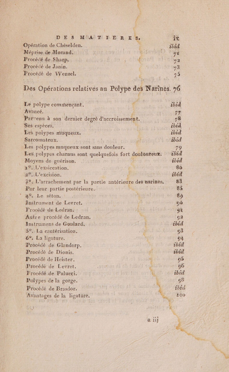 DES MATIERES, Opération de Chéselden. | Méprise de Morand. k rot Procédé de Sharp. Procédé de Janin. Procédé de Dis PUR , À Le Re comiñencant. ‘ _ Avancé. Par-enu à son dernicr degré d’accroissement. Ses espèces, Les polypes miuqueux. Sarcomateux. Les polypes muqueux sont sans douleur. Les polypes charnus sont quelquefois fort douloureux. re de guérison. 2: L’exsiccation. 2°. L’excision. 3e. L’arrachement par la partie antérieure des narines. Per leur partie postérieure. 4°, Le séton. Anstrument de Levret. Frocédé de Ledran. Âutre procédé de Ledran. Instrumens de Goulard. 52, La cautérisation. 6°, La ligature. Procédé de Glandorp. Procédé de Dionis. Procédé de Heister. Procédé de Levret. | à Frocédé de Palucei. 4 Ce Polypes de la gorge. &amp; Procédé de Brasdor. se | | k Avantages de la ligature, | | re LA a il] ibid 77 78 chi ibid