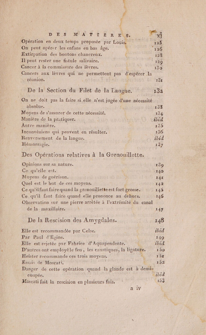 ”, # D ES WATIERHES. ha Opération en deux teinps proposée par Louis. RERO 125 On peut opérer les enfans en bas âge. * ‘126 Extirpation des boutons chancreux. 128 Il peut rester une fistule salivaire. + 129 Cancer à la commissure des lèvres. “400 Cancers aux lèvres qui ne permettent pas répéter Le . réunion. | ; 5: To De la Section du Filet de la Langte, © 132 On ne doit pas la faire si elle n’est jugée d’une nécessité absolue. 133 Moyens de s'assurer de cette nécessité. | 134 Manière de la pratiquer. * | ibid Autre manière. | 135 Inconvéniens qui peuvent en résulter. :,, 436 Renversement de la langue. : ibid Hémorrapie. 137 Des Opérations relatives à la Grenouillette. Opinions sur sa nature. ‘139 Ce qu’elle est. 140 Moyens de guérison. 2 IAE Quel est le but de ces moyens. 142 Ce qu'il faut faire quand la prenouilietteest fort grosse. 145 Ce qu’il faut faire quand elle prononce au dehors. = 146 Observation sur une pierre arrêtée à l’extrémité du canal de la maxillaire. \ 147 De la Rescision des Amygdales. 148 Elle est recommandée par Celse. chi Par Paul d'Evine. 149 Elle est rejetée par Fabrice d’Aquapendente., î tbid D’autres ont employéle feu, les caustiques, la Heatuie. 159 Heïster recommande ces trois PE um 19E Essais de Moscati. | 1 192 - Danger de cette opération quand la glande est à demi- | coupée. tbid Moscati fait la rescision en de fois 9e 1: 153 a iv