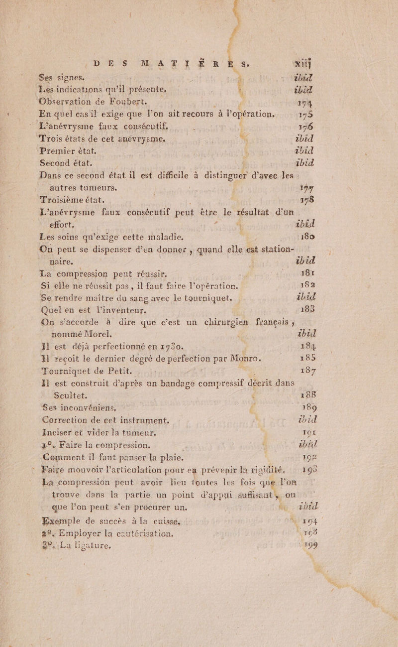 Ë » È ‘19 DES MATIÉRES. xitj Ses signes. À ibid Les Es qu ’il présente. ï ibid Observation de Foubert. : » 174 En quel cas il exige que l’on ait recours à l’opération, 175 L’anévrysme faux consécutif, ‘ 376 Trois états de cet anévrysme. 1 zbid Premier état. : cer ibid Second état. : 1bid Dans ce second état il est difficile à detinetd des les autres tumeurs. : 177 Troisième état. : 178 L’anévrysme faux consécutif peut être le résultat d’un _ effort. É ‘à 1bid Les soins qu’exige cette maladie. é 180 On peut se Atéberoo d'en donner , quand elle est station- _ maire. tbid La compression peut réussir. PONS: Li Si elle ne réussit pas, il faut faire l’opération. 182 Se rendre maitre du sang avec le tourniquet. ibid Quel en est l'inventeur. 183 On s'accorde à dire que c’est un chirurgien français ;, nommé Morel. F0 ibül fl est déjà perfectionné en 1730. 184 11 reçoit le dernier degré de perfection par Monro. 185 Tourniquet de Petit. | ee 187 11 est construit d’après un bandage comypressif décrit dans Scultet. &lt; 188 $es inconvéniens, Ë 189 Correction de cet instrument. À - ibid Inciser et vider la tumeur. y Qt 3° Faire la compression. RENE bi Comment il faut panser la plaie. 1ç2 Faire mouvoix l'articulation pour en prévenir la rigidité. 19% La compression peut avoir lieu toutes les fois que lon trouve dans la partie un point d'appui suffisant, on que l’on peut s'en procurer un. h vb Exémple de succès à la cuisse, 0 204 89: Employer la cautérisation. 105 8°.:La lipature, \ 199