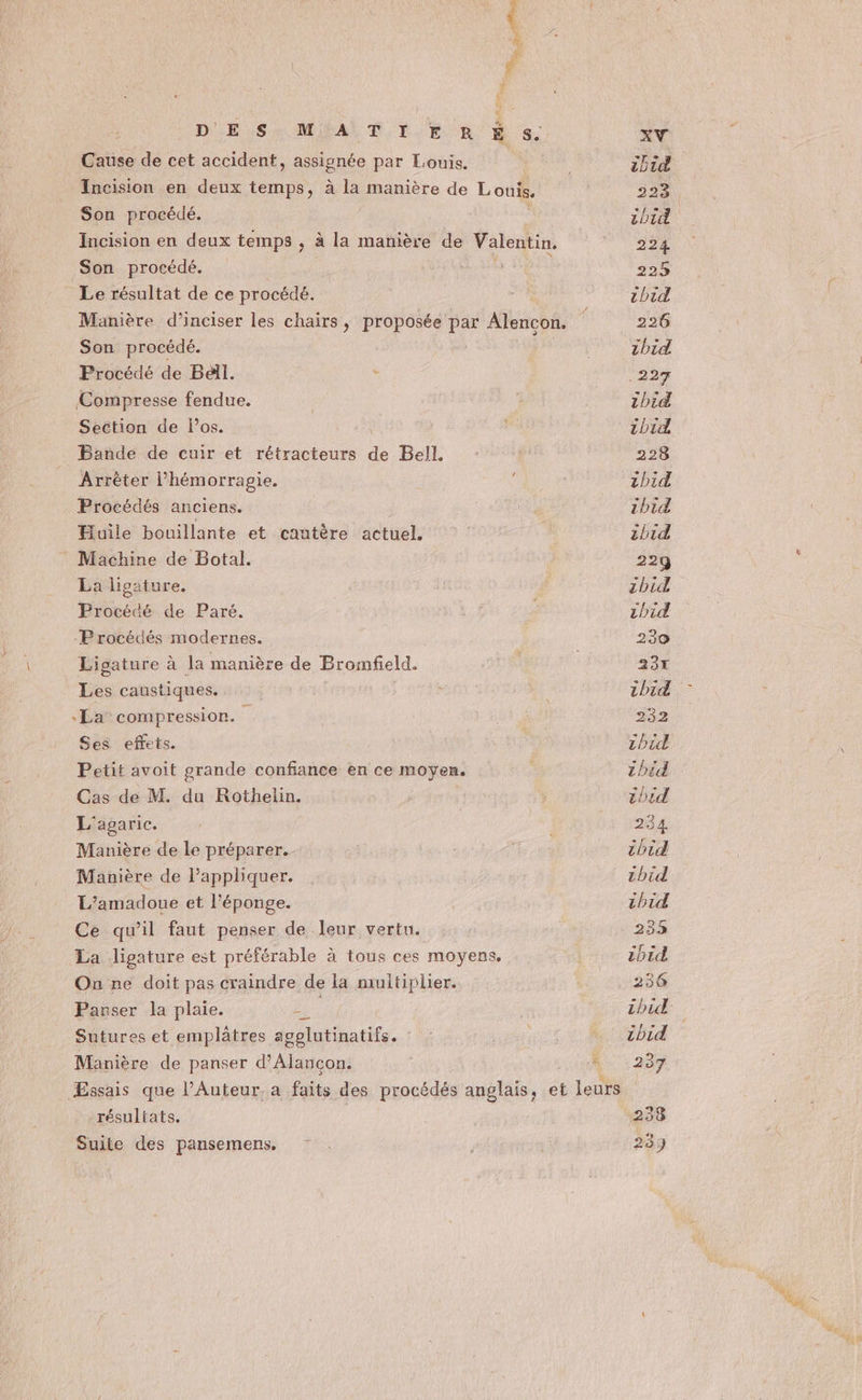À, F2 : DES: MAT 1. RÉ s. Cause de cet accident, assignée par Louis. Incision en deux temps, à la manière de Louis, Son procédé. Incision en deux temps , à la manière de Valentin. Son procédé. Le résultat de ce procédé. Manière d’inciser les chairs, proposée par Alencon. Son procédé. Procédé de Bell. Compresse fendue. Section de los. Bande de cuir et rétracteurs de Bell. Arrêter l’hémorragie. Procédés anciens. Huile bouillante et cautère actuel. Machine de Botal. La ligature. Procédé de Paré. Procédés modernes. Ligature à la manière de Bromfeld. Les caustiques. La compression. Ses effets. Petit avoit grande confiance en ce moyen. Cas de M. du Rothelin. L'agaric. Manière de le préparer. Manière de Pappliquer. L’amadoue et l’éponge. Ce qu’il faut penser de leur vertu. La ligature est préférable à tous ces moyens. On ne doit pas craindre de la multiplier. Pavser la plaie. pe Sutures et emplatres agelutinatifs. Manière de panser d’Alancon. résuliats. Suite des pansemens. XV ibid 224, tbid 224 223 thid 226 ibid .227 thid 1bid 228 1bid cbid ibid 22q zbid zhid 230 Er ibid 232 zhid ibid zhid 234. ibid tbid th1id 233 1btd 236 ibid ibid 237 2338 239