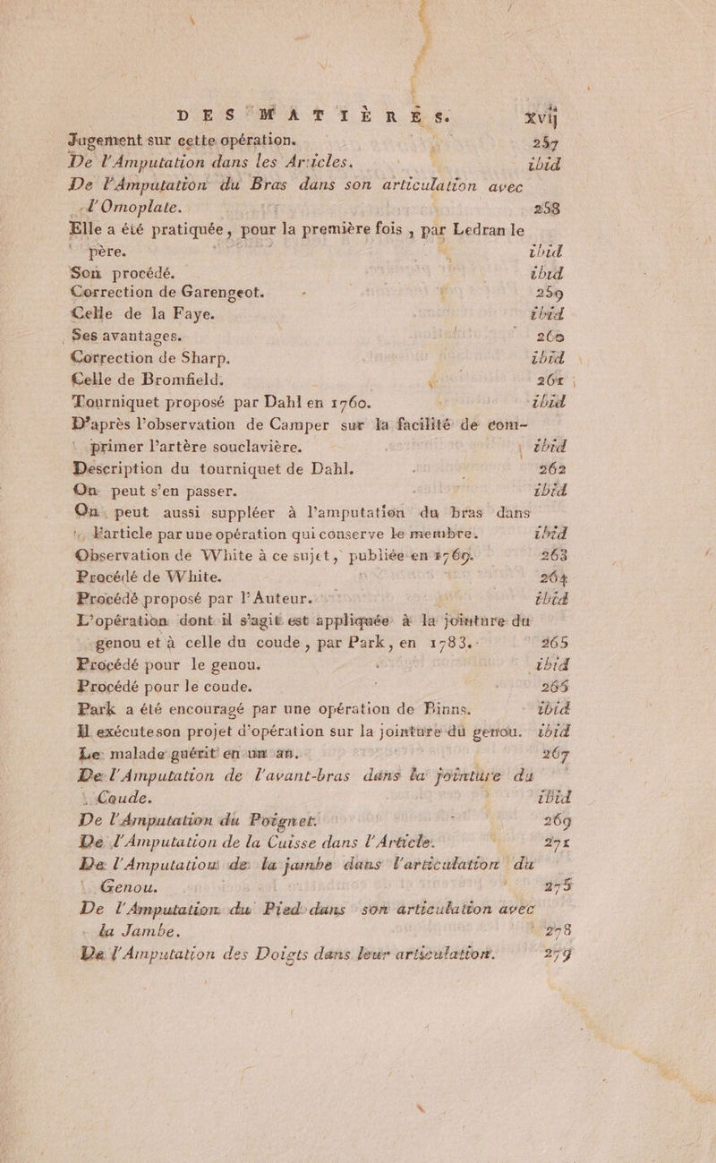 7” Ne ne DES MATIÈRES. vi] Jugement sur cette opération. LAPS 257 De l'Amputation dans les Ar:icles. as | ibid De lAmputation du Bras dans son articulation avec -L'Omoplate. | 258 Elle a été beta pou L première fois , pu Ledran le père. 7. AUITA Son procédé. | | tb1d Correction de Garengeot. ’ 259 Celle de la Faye. thid Ses avantages. 26e Correction de Sharp. tbrd £elle de Bromfeld. | UC 26%: Tourniquet proposé par Dahl en 1760. ‘zbid D’après l’observation de Camper sur la facilité de com- primer l'artère souclavière. : | | cbid Description du tourniquet de Dahl. 202 On peut s’en passer. 2brd On. peut aussi suppléer à l’amputation du bras dans . Farticle par une opération qui conserve le membre. 1hid nu. de White à ce sujet, pue en FO 263 Procédé de White. 264 Procédé proposé par l’Auteur. | Ébid L'opération dont il s’agit est appliquée à la joïnture du genou et à celle du coude, par Park, en, 1783.: 365 Procédé pour le genou. &lt;brd Procédé pour le coude. | : 265 Park a été encouragé par une opération de PBinns. - 2bid X1 exécuteson projet d'opération sur Ja JE dû genou. 2b14 Le malade guérit en un an. 267 De: l'Ainputation de l'avant-bras dans la joërture (1 dis : Coude. ibid De l'Amputation du Poignet. | ’ | 269 De l'Amputation de la Cuisse dans l'Article. 291 Le l Amputation de la 1 dans l'articulation du Genou. 275 De l'Amputation du us dans son articulalton avec . da Jambe. 278 Le l'Amputation des Doigts dans leur articulation. 25ÿ