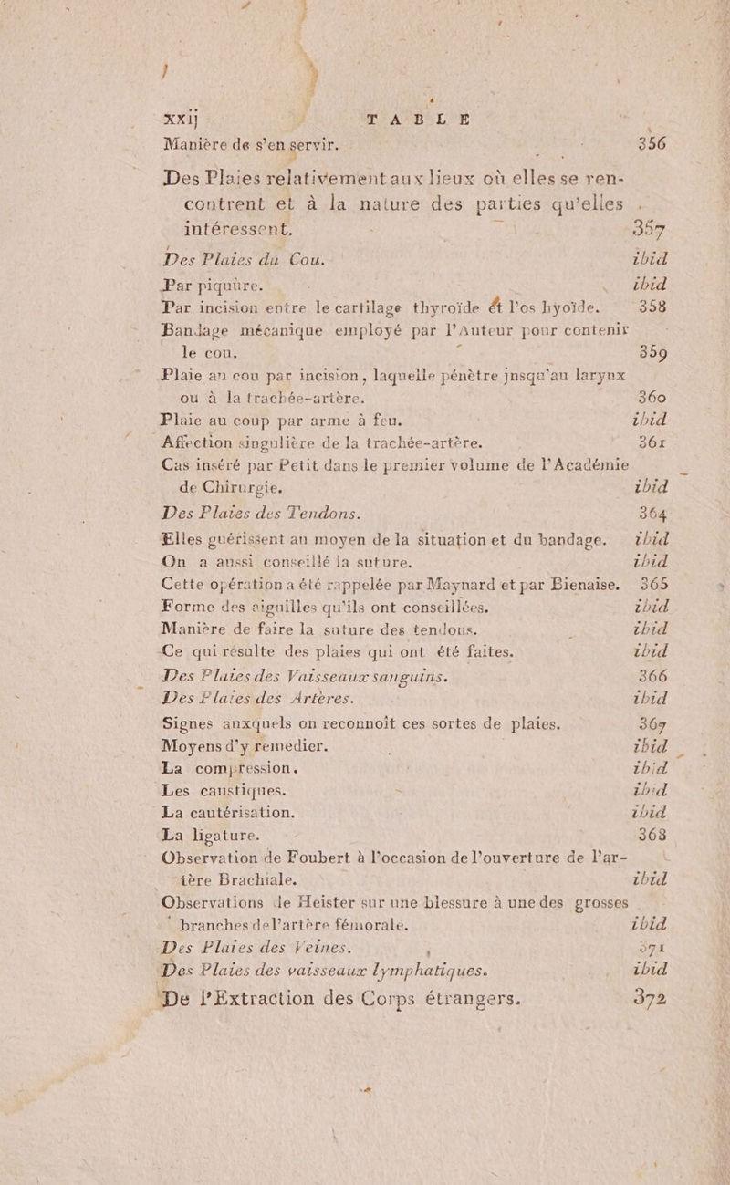 } ù XXI] E TABLE Manière de s’en servir. : 356 Des Plaies relativement aux lieux où elles se ren- contrent et à la nature des parties qu’elles . intéressent. | 357 Des Plaies du Cou. ibid Par piquure. (+ The Par incision entre le cartilage thyroïde ét l'os hyoïde. 358 Bandage mécanique employé par lAuteur pour contenir le cou. 359 Plaie an cou par incision, laquelle pénètre jnsqu’au larynx ou à la trachée-artère. | 360 Plaie au coup par arme à feu. thid Affection singulière de la trachée-artère. 361 Cas inséré par Petit dans le premier volume de l’Académie de Chirurgie. cbid Des Plaies des Tendons. 364 Elles guérissent an moyen de la situation et du bandage. tbid On a aussi conseillé la suture. thid Cette opération a été rappelée par Maynard et par Bienaise. 365 Forme des aiguilles qu'ils ont conseillées. zhid Manière de faire la suture des tendons. ; chid Ce qui résulte des plaies qui ont été faites. tbid Des Plaies des Vaisseaux sanguins. 366 Des Flates des Arteres. thid Signes auxquels on reconnoit ces sortes de plaies. 367 Moyens d'y remedier. 1hid La comyression. 1hid Les caustiques. = ibid La cautérisation. ibid La ligature. 368 Observation de Foubert à l’occasion de l'ouverture de l’ar- tère Brachiale. thid Obse rvations de Heister sur une blessure à une des grosses * branches del’artère fémorale. tbid Des Plaies des Veines. 571 Des Plaies des vaisseaux lymphatiques. .. cbid De lExtraction des Corps étrangers. 372