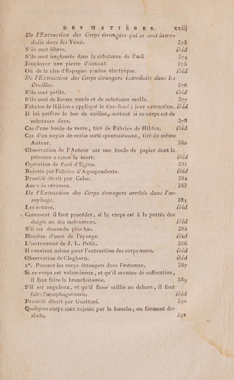DR S (MA Ti D RUES ten) De l'Extraction des Corps étrangers qui se sont intro- duits dans Les Veux. 873 S'ils sont hbres. cbid S'ils sont implantés dans la substance de l'œil - 374 ÆEsmployer une pierre d’aimant. 3 Ou de la cire d'Espagne rendue électrique. Toid De l'Extraction des Corps étrangers tuéroduits dans les Oreulles. 376 S'ils sont petits. . chid S’ils sont de forme ronde et de substance molle. 377 11 lui préfère le bec de cuiller, -surtout si ce corps est de substance dure. j à 378 Cas d’une boule de verre, tiré de Fabrice de Hilden. cbid Cas d’un noyau de cerise sorti spontanément, tiré du mème ‘Auteur. 380 Observation de P Auteur sur une boule de papier dont la présence a causé la mort. ibid Opération de Paul d’Epine. 384. Rejetée par Fabrice d’Aquapendente. FT EbED Procédé décrit par Celse. 382 Amas de cérumen. ù _ 383 De l'Extraction des Corps étrangers arrêtés dans l'æœ- sophage. 384 Les retirer. | ibid Comment il faut procéder, si lé corps est à la portée des doigts ou des instrumens, 5 chid S’il est descendu plus bas. 385 Manière d’'user de l'éponge. cbid L’instrument de J. L. Petit. 386 11 convient mème pour l’extraction des corps mous. chid Observation de Cleghorn. Eva . tbid 2°. Pousser les corps étrangers dans l’estomac. 387 Si ce corps est volumineux, et qu’il menace de suffocation, il faut faire la bronchotomie. 339 S’il est anguleux, et qu’il fasse saillie au dehors , il faut faire l’æœsophagotomie. tbid Procédé décrit par Guattani. : 390 Quelques corps sont rejetés par la bouche, ou forment des abcès. 392