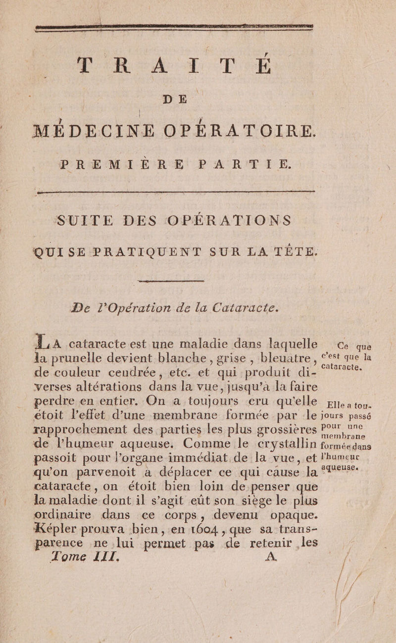 DE. | MÉDECINE OPÉRATOIRE. PREMIÈRE PARTIE. SUITE DES OPÉRATIONS QUISE PRATIQUENT SUR LA TÊTE. De l'Opération de la Cataracte. La cataracte est une maladie dans laquelle ce que la prunelle devient blanche, grise , bleuatre , st que la de couleur cendrée, etc. et qui produit di- te verses altérations dans la vue, jusqu’à la faire _ perdre en entier. On a toujours eru qu'elle rt à ton. _ étoit l'effet d’une membrane formée par le jours passé rapprochement des parties Les plus grossières FN, ne de l’humeur aqueuse. Comme le crystallin formée dans passoit pour l’organe immédiat de la vue, et l'humeur qu'on parvenoit à déplacer ce qui cause la T% cataracte, on étoit bien loin de penser que la maladie dont il s’agit eût son siège le plus ordinaire dans ce corps, devenu opaque. Képler prouva bien, en 1604 ,que sa trans- parence ne lui permet pas de retenir ,les Tome LIL. A.