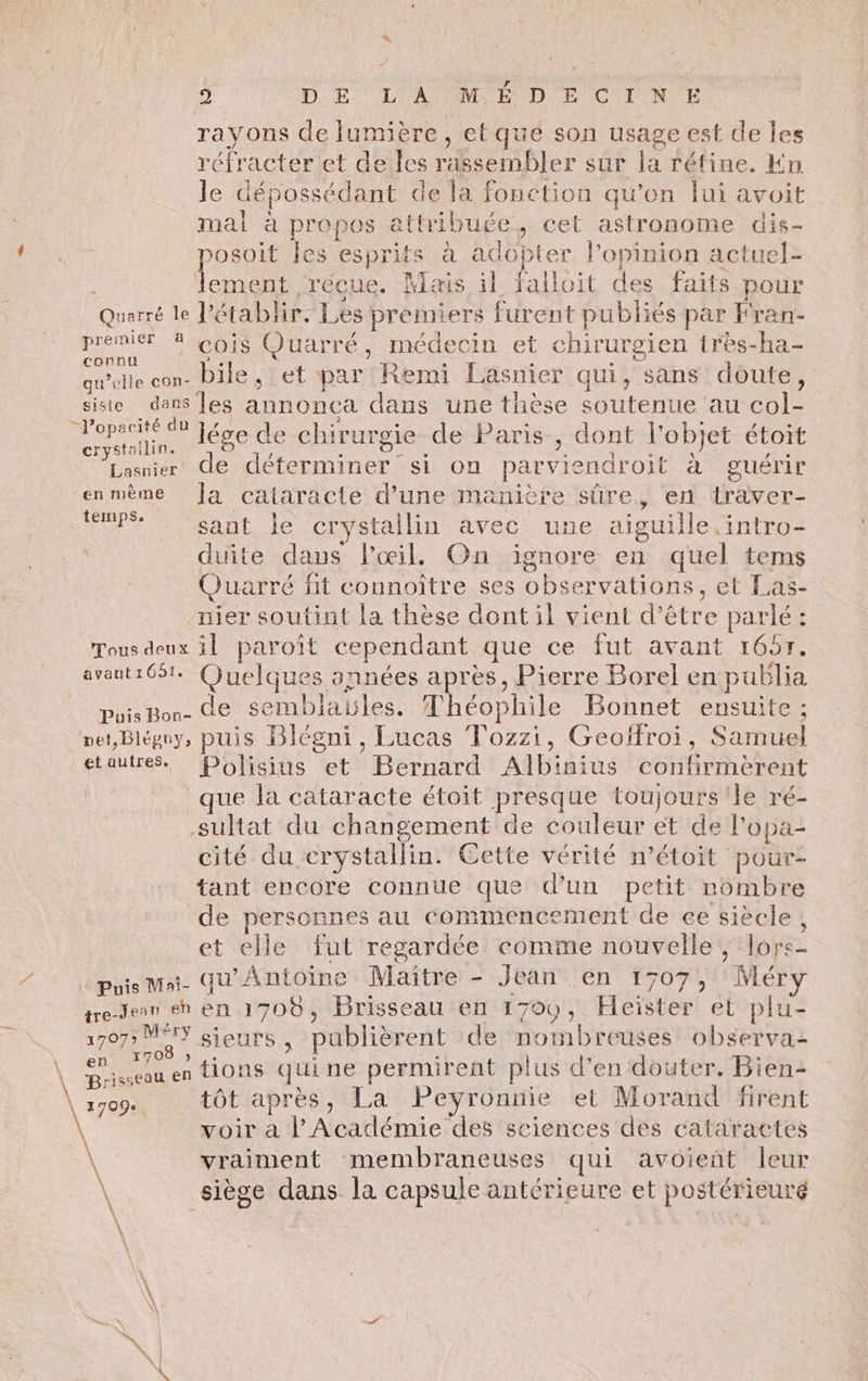 s 2 DE L'A ME D E CINE rayons de lumière, et que son usage est de les réfracter et de les rassembler sur la rétine. Kn le dépossédant de la fonction qu’on lui avoit mal à propos attribuée, cet astronome dis- posoit les esprits à adopter l’opinion actuel- Pour Mais il falloit des faits pour Quarré le établir. Les premiers furent publiés par Fran- RSR De CL Quarré, médecin et chirurgien très-ha- qu’elle con- bile , et par Remi Lasnier qui, sans doute, _siste dans [es annonca dans une thèse soutenue au col- ro lége de chirurgie de Paris, dont l’objet étoit Vener de déterminer si on parviendroit à guérir enmème Ja cataracte d’une manière sûre, en traver- PS sant le crystallin avec une aiguille intro- duite dans l'œil, On ignore en quel tems Quarré fit connoître ses observations, et Las- nier soutint la thèse dontil vient d’être parlé : Tous deux il paroît cependant que ce fut avant 1657. avaut1651. (juelques années après, Pierre Borel en publia Puis Bon- de sembiables. Théophile Bonnet ensuite; net, Bléguy, puis Blégni, Lucas Tozzi, Geoffroi, Samuel etautreS. Poôlisius et Bernard Albinius confirméerent 170 : 1 à $ e a en tions quine permirent plus d'en douter. Bien \ 1709. tôt après, La Peyronnie et Morand firent vraiment membraneuses qui avoient leur \ siège dans la capsule antérieure et postérieuré