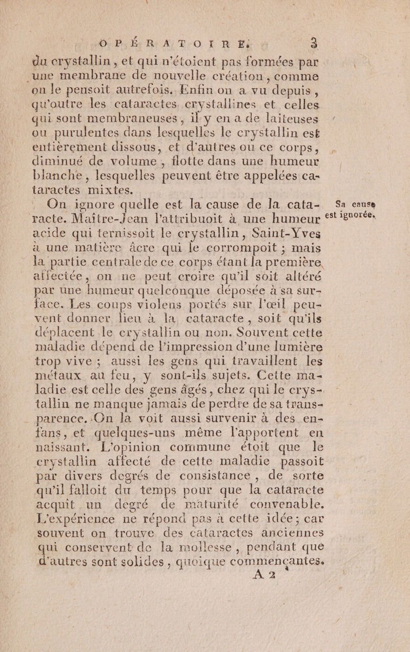 du crystallin, et qui n'étoient pas formées par une membrane de nouvelle création , comme on le pensoit autrefois. Enfin on a vu depuis, qu'outre les cataractes. crystallines et celles qui sont membraneuses, il y en a de laiteuses ou purulentes dans lesquelles le crystallin est entièrement dissous, et d’autres où ce corps, diminué de volume, flotte dans une humeur blanche, lesquelles peuvent être appelées ca- taractes mixtes. On ignore quelle est la cause de la cata- racte. Maître-Jean l'attribuoit à une humeur acide qui ternissoit le crystallin, Saint-Vves à une matière âcre qui le corrompoit ; mais la partie centrale de ce corps étant la première aifectée, on ne peut croire qu’il soit altéré par une humeur quelconque déposée à sa sur- face. Les coups violens portés sur l'œil peu- vent donner lieu à la cataracte, soit qu'ils déplacent le eryÿstallin ou non. Souvent cette trop vive ; aussi les gens qui travaillent Îles métaux au feu, y sont-ils sujets. Cette ma- ladie est celle des gens âgés, chez qui le crys- tallin ne manque jamais de perdre de sa trans- parence. On la voit aussi survenir à des en- fans, et quelques-uns même l'apportent en naissant. L'opinion commune étoit que le crystallin affecté de cette maladie passoit par divers degrés de consistance , de sorte qu’il falloit du temps pour que la cataracte acquit un degré de maturité convenable. L'expérience ne répond pas à cette idée; car souvent on trouve des cataractes anciennes qui conservent de la moilesse, pendant que d'autres sont solides , quoique commencantes. æ » Sa cause est ignorée,