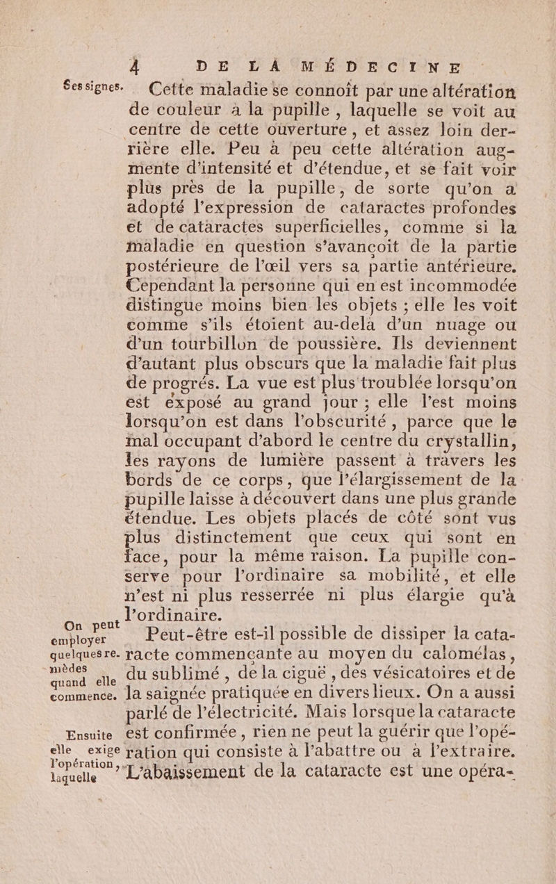 Sessignes. Cette maladie se connoît par une altération de couleur à la pupille , laquelle se voit au centre de cette ouverture , et assez loin der- rière elle. Peu à peu cette altération aug- mente d'intensité et d’étendue, et se fait voir plus près de la pupille, de sorte qu’on a adopté l'expression de cataractes profondes et de cataractes superficielles, comme si la maladie en question s’avancoit de la partie postérieure de l’œil vers sa partie antérieure. Cependant la personne qui en est incommodée distingue moins bien les objets ; elle les voit comme s'ils étoient au-dela d’un nuage ou d’un tourbillon de poussière. Ils deviennent d'autant plus obscurs que la maladie fait plus de progrés. La vue est plus troublée lorsqu'on est exposé au grand jour ; elle l’est moins lorsqu'on est dans l'obscurité, parce que le mal occupant d’abord le centre du crystallin, les rayons de lumière passent à travers les bords de ce corps, que l’élargissement de la pupille laisse à découvert dans une plus grande étendue. Les objets placés de côté sont vus plus distinctement que ceux qui sont en face, pour la même raison. La pupille con- serve pour l'ordinaire sa mobilité, et elle n’est ni plus resserrée ni plus élargie qu'à ni è l'ordinaire. es Smbluy et Peut-être est-il possible de dissiper la cata- quelquesre. racte commencante au moyen du calomélas, me ne du sublimé , de la ciguë , des vésicatoires et de SEE saignée pratiquée en divers lieux. On a aussi parlé de l'électricité. Mais lorsque la cataracte Ensuite est confirmée, rien ne peut la guérir que l’opé- elle exige ration qui consiste à l’abattre ou à l’extraire. ’opérati “ s r NT L'abaissement de la cataracte est une opéra-