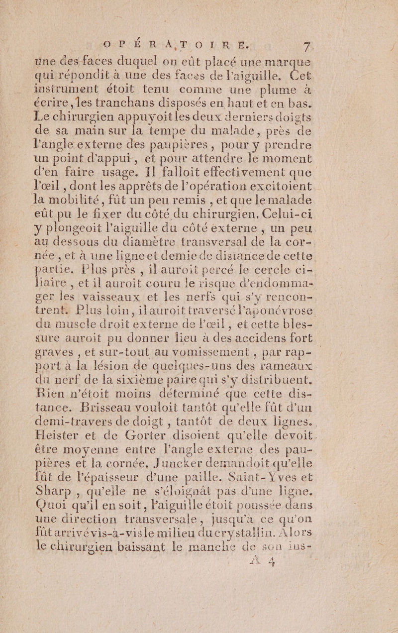 PEUR ALT: O DRE À une des faces duquel on eût placé une marque qui répondit à une des faces de l'aiguille. Cet instrument étoit tenu comme une plume à. écrire , les tranchans disposés en haut et en bas. Le chirurgien appuyoitles deux derniers doigts de sa main sur la tempe du malade, près de l'angle externe des paupières, pour y prendre un point d'appui, et pour attendre le moment d’en faire usage. Il falloit effectivement que l'œil , dont les apprêts de l’opération excitoient Ja mobilité, fût un peu remis , et que lemalade eût pu le fixer du côté du chirurgien, Celui-ci y plongeoit l'aiguille du côté externe , un peu au dessous du diamètre transversal de la cor- née , et à une ligneet demie de distance de cette partie. Plus près , il auroit percé le cercle ci- liaire , et il auroit couru le risque d’endomma- ger les vaisseaux et les nerfs qui s’y rencon- trent. Plus loin, ilauroit traversé l’aponévrose du muscle droit externe de l'œil, et cette bles- sure auroit pu donner lieu à des accidens fort graves , et sur-tout au vomissement , par rap- port à la lésion de quelques-uns des rameaux du nerf de la sixième paire qui s’y distribuent. Rien n’étoit moins déterminé que cette dis- tance. Brisseau vouloit tantôt qu’elle füt d’un demi-travers de doigt , tantôt de deux lignes. Eleister et de Gorter disoient qu'elle devoit. être moyenne entre l’angle externe des pau-. pières et la cornée. Juncker demandoit qu’elle iût de l'épaisseur d’une paille. Saint-Vves et Sharp , qu’elle ne s’éloignât pas d'une ligne. Quoi qu'il en soit, Paiguille étoit poussée dans une direction transversale, jusqu’à ce qu’on fütarrivévis-àa-visle milieu ducrystallin, Alors le chirurgien baissant le manche de sen ius-