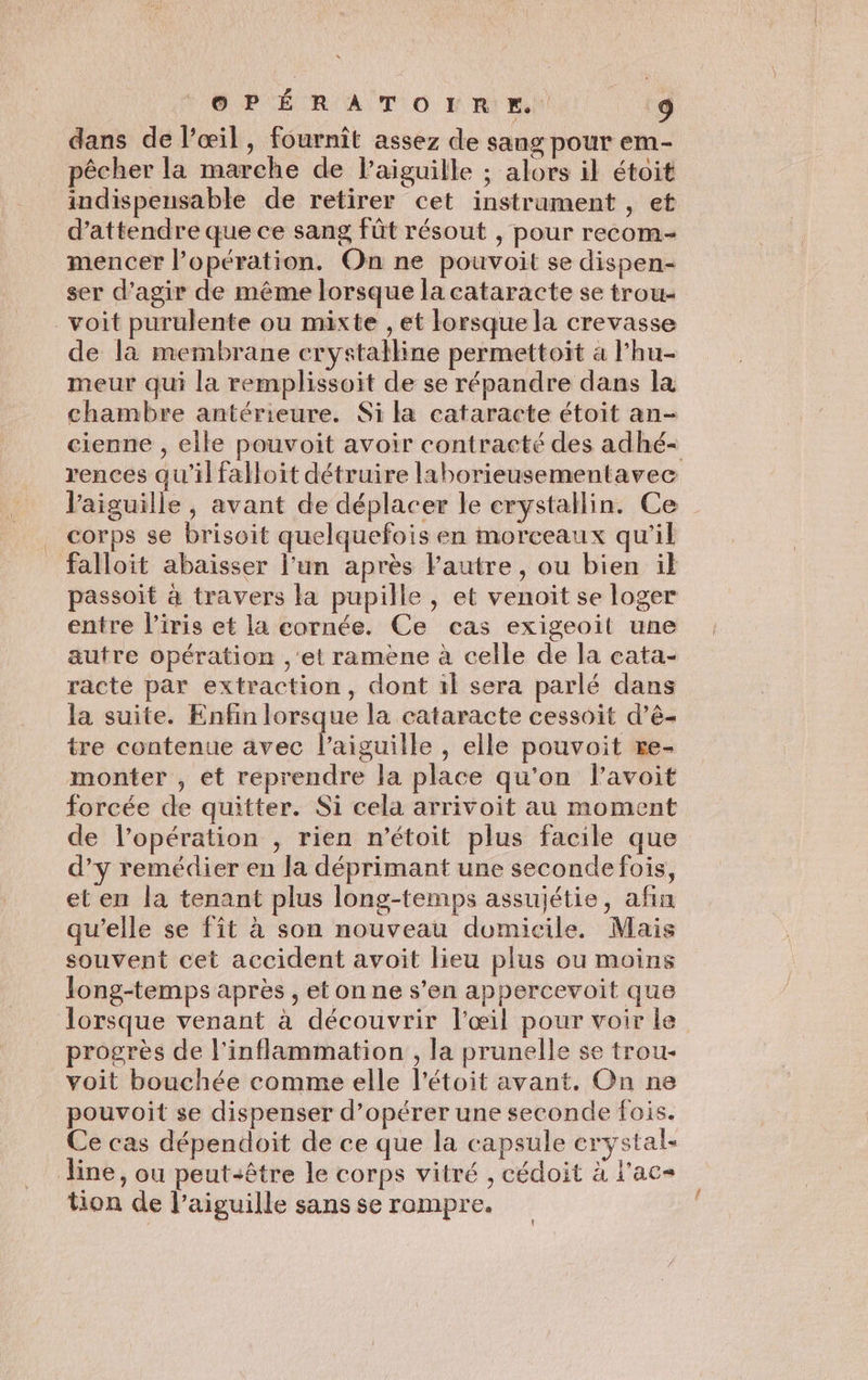 dans de l'œil, fournît assez de sang pour em- pêcher la marche de l'aiguille ; alors il étoit indispeusable de retirer cet instrament , et d'attendre que ce sang fût résout , pour recom-- mencer opération. On ne pouvoit se dispen- ser d'agir de même lorsque la cataracte se trou- voit purulente ou mixte , et lorsque la crevasse de la membrane crystalline permettoit a lhu- meur qui la remplissoit de se répandre dans la chambre antérieure. Si là cataracte étoit an- cienne , elle pouvoit avoir contracté des adhé- rences qu'il falloit détruire laborieusementavec Vaiguille, avant de déplacer le erystallin. Ce corps se brisoit quelquefois en morceaux qu’il falloit abaisser l’un après Fautre , ou bien il passoit à travers la pupille , et venoit se loger entre l'iris et la cornée. Ce cas exigeoit une autre opération ,'et ramène à celle de la cata- racte par extraction, dont 1l sera parlé dans la suite. Enfin lorsque la cataracte cessoit d’ê- tre contenue avec l'aiguille , elle pouvoit re- monter , et reprendre la place qu'on lavoit forcée de quitter. Si cela arrivoit au moment de l’opération , rien n’étoit plus facile que d’y remédier en la déprimant une seconde fois, et en la tenant plus long-temps assujétie, afin qu’elle se fit à son nouveau domicile. Mais souvent cet accident avoit lieu plus ou moins Jong-temps après , et on ne s’en appercevoit que lorsque venant à découvrir l'œil pour voir le progrès de l'inflammation , la prunelle se trou- voit bouchée comme elle l’étoit avant. On ne pouvoit se dispenser d'opérer une seconde fois. Ce cas dépendoïit de ce que la capsule crystal- line, ou peut-être le corps vitré , cédoit à l'ac- tion de l'aiguille sans se rompre.