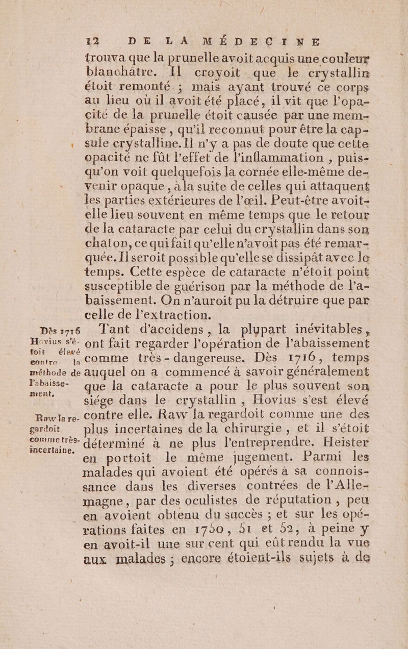 trouva que la prunelle avoit acquis une couleur bianchätre. Il croyoit que le crystallin étoit remonté. ; mais ayant trouvé ce corps au lieu où il avoit été placé, il vit que l’opa- cité de la prunelle étoit causée par une mem- _ brane épaisse, qu’il reconnut pour être la cap- . sule crystalline. Il n’y a pas de doute que cette opacité ne fût l'effet de l’inflammation , puis- qu’on voit quelquefois la cornée elle-même de- venir opaque , à la suite de celles qui attaquent les parties extérieures de l’œil. Peut-être avoit- elle lieu souvent en même temps que le retour de la cataracte par celui du crystallin dans son chaton, ce qui fait qu’elle n’avoit pas été remar- quée. Il seroit possible qu'ellese dissipât avec le temps. Cette espèce de cataracte n’étoit point susceptible de guérison par la méthode de la- baissement. On n’auroit pu la détruire que par celle de l’extraction. Dèssyr6 Tant d’accidens, la plupart inévitables, Hovius sé ont fait regarder l'opération de l’abaissement A ss comme très - dangereuse. Dès 1710, temps méthode de auquel on à commencé à savoir généralement Sie que la cataracte a pour le plus souvent son pr siége dans le crystallin , Hovius s'est élevé Rowlare. Contre elle. Raw la regardoit comme une des gardoit plus incertaines de la chirurgie, et il s’étoit nues déterminé à ne plus l'entreprendre. Heïster ‘ en portoit le même jugement. Parmi les malades qui avoient été opérés à sa connoiïs- sance dans les diverses contrées de PAlle- magne, par des oculistes de réputation , peu en avoient obtenu du succès ; et sur les opé- rations faites en 1790, 51 et 52, à peine y en avoit-il une sur cent qui eûtrendu la vue aux malades ; encore étoient-ils sujets à de