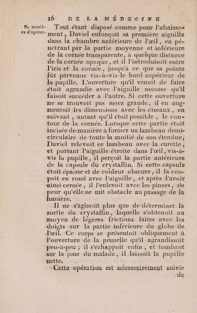 Sa maniè- re d'opérer. 16 DE LA MÉDECINE Tout étant disposé comme pour l’abaisses ment ,. Daviel AA sa première aiguille dans la chambre antérieure de l'œil, en pé- nétrant par la partie moyenne et inférieure de la cornée transparente, à quelque distance de la cornée opaque , et il l’introduisoït entre l'iris et la cornée, jusqu’à ce que sa pointe fût parvenue vis-à-vis le bord supérieur de la pupille. L'ouverture qu’il venoit de faire étoit agrandie avec l'aiguille mousse qu'il faisoit succéder à l’autre. Si cette ouverture ne se trouvoit pas assez grande, il en aug- tour de la cornée. Lorsque cette partie étoit incisée desmanière à former un lambeau demi: circulaire de toute la-moitié de son étendue, Daviel relevoit ce lambeau avec la curette, et portant l'aiguille étroite dans l'œil, vis-à- vis la pupille, il perçoit la partie antérieure de la capsule du crystallin. Si cette capsule étoit épaisse et de couleur obscure , il la cou- poit en rond avec l'aiguille , et après l'avoir ainsi cernée , il l’enlevoit avec les pinces, de peur qu’ellene mit obstacle au passage de la lumière. Il ne s’agissoit plus que de déterminer la sortie du crystallin, laquelle s’obtenoit au moyen de légères frictions faites avec les doigts sur la partie inférieure du globe de sur la joue du malade, il laissoit la pupille Cette opération est nécessairement suivie de