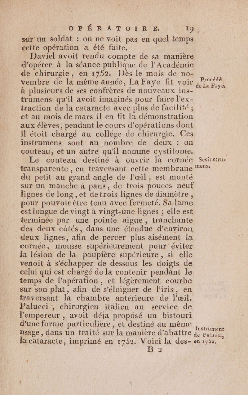 sur un soldat : on ne voit pas en quel temps cette opération a été faite. _ Daviel avoit rendu compte de sa manière d'opérer à la séance publique de l’Académie de chirurgie, en 1752 Dés le mois de no- vembre de la même année, La Faye fit voir : Ne ue à plusieurs de ses confrères de nouveaux ins- ja trumens qu’il avoit imaginés pour faire l’ex- traction de la cataracte avec plus de facilité; : et au mois de mars il en fit la démonstration aux élèves, pendant le cours d'opérations dont il étoit chargé au collége de chirurgie. Ces instrumens sont au nombre de deux : un couteau, et un autre qu’il nomme cystitome. : Le couteau destiné à ouvrir la cornée Sesinstru transparente , en traversant cette membrane °° du petit au grand angle de l'œil, est monté sur un manche à pans, de trois pouces neuf lignes de long ,et detrois lignes de diamètre, pour pouvoir être tenu avec fermeté. Sa lame est longue de vingt à vingt-une lignes ; elle est terminée par une pointe aigue, tranchante des deux côtés, dans une étendue d’environ deux lignes, afin de percer plus aisément la cornée, mousse supérieurement pour éviter la lésion de la paupière supérieure , si elle venoit à s'échapper de dessous les doigts de celui qui est chargé de la contenir pendant le temps de l'opération, et légèrement courbe sur son plat, afin de s'éloigner de l'iris, en traversant la chambre antérieure de lœil. Palucci, chirurgien italien au service de Vempereur , avoit déja proposé un bistouri d’une forme particulière, et destiné au même A usage , dans un traité sur la manière d’abattre 4 parce la cataracte, imprimé en 1752. Le la des= en 1752. | 2