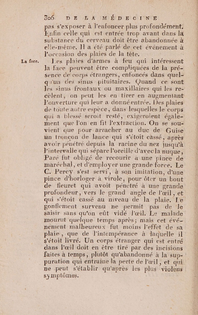 La face. pas s’exposer à l’enfoncer plus profondément, Enfin celle qui est entrée trop avant dans la substance du cerveau doit être abandonnée à Poccasion des plaies de la tête. les plaies d'armes à feu qui intéressent la face peuvent être compliquées de la pré- sence de corps étrangers, enfoncés dans quel- q'un des sinus pituitaires. Quand ce sont les sinus frontaux ou maxillaires qui les re- célent, on peut les en tirer en augmentant Fouverture qui leur à donné entrée. Des plaies de toute autre espèce, dans lesquelles le corps qui a blessé seroit resté, exigeroient éoale- ment que l'on en fit Fextraction. On se sou- vient que pour arracher au duc de Guise un troncon de lance qui s’étoit cassé, après avoir pénétré depuis la racine du nez jusqu’à l'intervalle qui sépare l'oreille d'avecla nuque, Paré fut obligé de recourir à une pince de maréchal, et d'employer une grande force. Le C. Percy s'est servi, à son imitation, d'une pince d’horloger à virole, pour ôter un bout de fieuret qui avoit pénctré à une grande profondeur, vers le grand angle de l'œil , et qui s’étoit cassé au niveau de la plaie. Le gonflement survenu ne permit pas de Île saisir sans qu’on eût vidé l'œil. Le malade mourut quelque temps après; mais cet évé- nement malheureux fut moins l'effet de sa laie , que de l'intempérance à laquelle il s’étoit livré. Un corps étranger qui est entré dans l'œil doit en être tiré par des incisions faites à temps, plutôt qu'abandonné à la sup- puration qui entraine la perte de l'œil , et qui ne peut s'établir qu'après les plus violens symptômes.