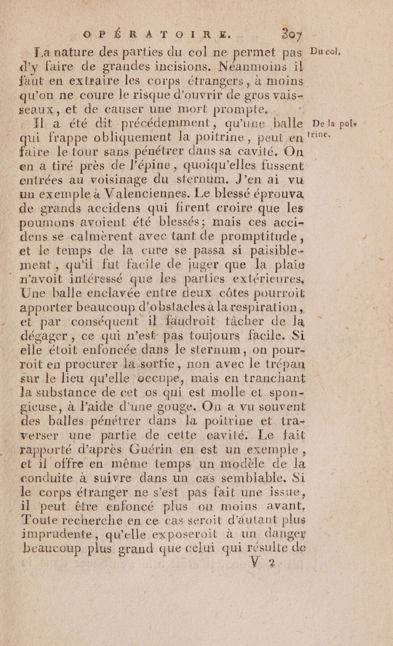 La nature des parties du col ne permet pas d'y faire de grandes incisions. Néanmoins il faut en extraire les corps étrangers, à moins qu'on ne coure le risque d'ouvrir de gros vais- seaux, et de causer une mort prompte, Il a été dit précédemment, qu'une balle qui frappe obliquement la poitrine, peut en faire le tour sans pénétrer dans sa cavité. On en a tiré près de l’épine, quoiqu'elles fussent entrées au voisinage du sternum. J’en ai vu un exemple à Valenciennes. Le blessé éprouva de grands accidens qui firent croire que les poumons avoient été blessés; mais ces acci- dens se calmèrent avec tant de promptitude, et le temps de la cure se passa si paisible ment , qu’il fut facile de juger que la plaie n'avoit intéressé que les parties extérieures, Une balle enclavée entre deux côtes pourroit apporter beaucoup d'obstacles à la respiration, et par conséquent il fäudroit tâcher de la dégager , ce qui n’est: pas toujours facile. Si elle étoit enfoncée dans le sternum, on pour- roit en procurer la-sortie, non avec le trépan sur le lieu qu’elle occupe, mais en tranchant la substance de cet os qui est molle et spon- gieuse, à l’aide d’une gouge. On à vu souvent des balles pénétrer dans la poitrine et tra- verser une partie de cette cavité, Le fait rapporté d’après Guérin en est un exemple, ‘conduite à suivre dans un cas semblable. Si de corps étranger ne s’est pas fait une issue, il peut être enfoncé plus ou moins avant, Toute recherche en ce cas seroit d'autant plus imprudente, qu’elle exposeroit à un danger beaucoup plus grand que celui qui résulte de V2 Du col, De la pois trine,