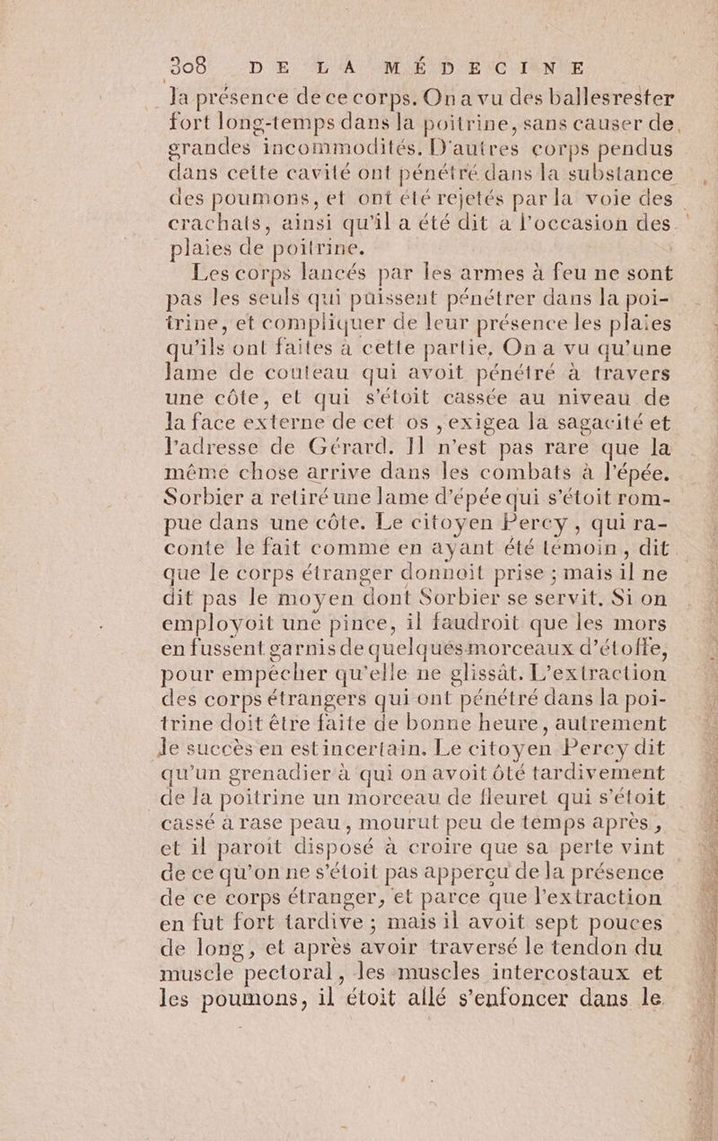 309: --/D € LA MNE/D'E(CG)IANME Ja présence de ce corps. Ona vu des ballesrester srandes incommodités, D'autres COrpPS pendus plaies de poitrine. Les corps lancés par les armes à feu ne sont pas les seuls qui puissent pénétrer dans la poi- irine, et compliquer de leur présence les plaies qu'ils ont faites à cette partie, On a vu qu’une Jame de couteau qui avoit pénétré à travers une côte, et qui s'étoit cassée au niveau de la face externe de cet os ,exigea la sagacité et l'adresse de Gérard. I] n'est pas rare que la même chose arrive dans les combats à l'épée. Sorbier a retiré une lame d'épée qui s’étoit rom- pue dans une côte. Le citoyen Percy , qui ra- conte le fait comme en ayant été lémoin, dit que le corps étranger donnoïit prise ; mais il ne dit pas le moyen dont Sorbier se servit, Si on employoit une pince, il faudroit que les mors en fussent garnis de quelquésmorceaux d’étoffe, pour empêcher qu'elle ne glissât. L’extraction des corps étrangers qui ont pénétré dans la poi- trine doit être faite de bonne heure, autrement 1e succès en estincertain. Le citoyen Percy dit qu'un grenadier à qui on avoit ôté tardivement de Ja poitrine un morceau de fleuret qui s’étoit cassé à rase peau, mourut peu de temps après, et il paroit disposé à croire que sa perte vint de ce qu’on ne s’étoit pas appercu de la présence hold ae