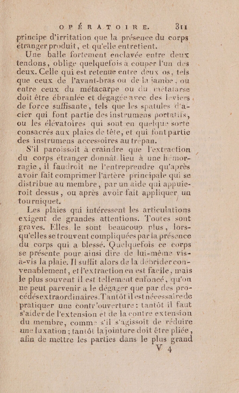 étranger produit, et qu'elle entretient. Une balle fortement enclavée entre deux tendons, oblige quelquefois à couper l’un des deux. Celle qui est retenue entre deux os, tels que ceux de l’avant-bras où de ia tambe , ou doit être ébranlée et dégagée avec des leviers de force suffisante, tels que les spatules d'a- cier qui font partie des instrumens portatiis, ou les élévatoires qui sont en quelque sorte consacrés aux plaies de tête, et qui font partie des instrumens accessoires au trépan. S'il paroissuit à craindre que l'extraction du corps étranger donnât lieu à une h‘mor- ragie , il faudroit ne l’entreprendre qu'après avoir fait comprimer l'artère principale qui se roit dessus, ou après avoir fait appliquer un -tourniquet, Les plaies qui intéressent les articulations graves. Elles le sont beaucoun plus, lors- qu'elles se trouvent compliquées par la présence se présente pour ainsi dire de lui-même vis- a-vis la plaie. T1 suffit alors de la débrider con- venablement, et lextraction en est facile, mais le plus souvent il est tellement enfoncé, qu'on ne peut parvenir à le dégager que par des pro- cédésextraordinaires. Tantôtilest nécessairede pratiquer une contr’ouverture : tantôt il Faut s’aider de l'extension et de la contre extension du membre, comm s'il s'agissoit de réduire une luxation : tantôt la jointure doit être pliée, afin de mettre les parties dans le plus grand V 4 æ