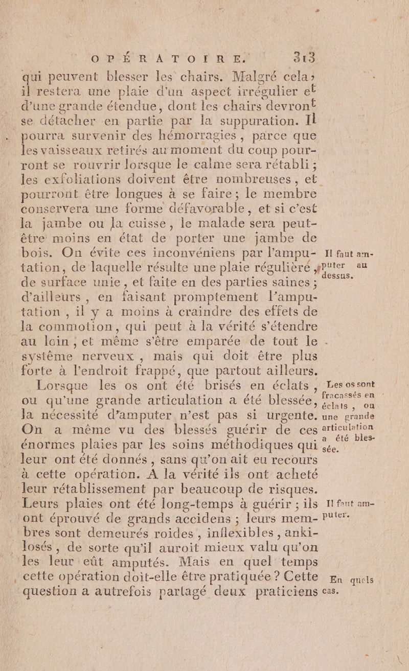 qui peuvent blesser les chairs. Maloré cela» il restera une plaie d'un aspect irrégulier el _ d’une grande étendue, dont les chairs devront se détacher en partie par la suppuration. Il pourra survenir des hémorragies, parce que les vaisseaux retirés au moment du coup pour- ront se rouvrir lorsque le calme sera rétabli; les exfoliations doivent être nombreuses, et pourront être longues à se faire; le membre conservera une forme défavorable, et si c’est la jambe ou la cuisse, le malade sera peut- être moins en état de porter une jambe de bois. On évite ces inconvéniens par l’ampu- HN faut am- tation, de laquelle résulte une plaie régulièré Hope de surface unie , et faite en des parties saines ; °° d’ailleurs , en faisant promptement l’ampu- tation , il y a moins à craindre des effets de la commotion, qui peut à la vérité s’étendre au loin ; et même s'être emparée de tout le . . système nerveux, mais qui doit être plus forte à l'endroit frappé, que partout ailleurs. Lorsque les os ont été brisés en éclats , Les ossont ou qu'une grande articulation à été blessée, /% où Ja nécessité d’amputer n’est pas si urgente. une grande On a même vu des blessés guérir de ces route énormes plaies par les soins méthodiques qui à . leur ont été donnés , sans qu’on ait eu recours à cette opération. À la vérité ils ont acheté leur rétablissement par beaucoup de risques. Leurs plaies ont été long-temps à guérir ; ils 1H fut am- ‘ont éprouvé de grands accidens ; leurs mem- PF: bres sont demeurés roides , inilexibles , anki- _ Josés, de sorte qu'il auroit mieux valu qu’on ‘les leur eût amputés. Mais en quel temps . _, cette opération doit-elle être pratiquée? Cette ga quels _ question a autrefois parlagé deux praticiens cas.