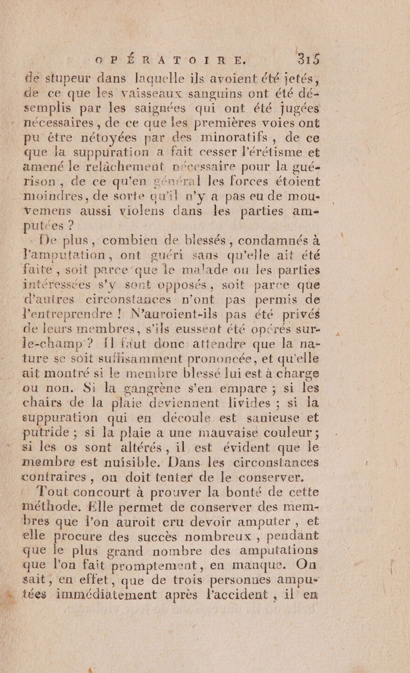 de stupeur dans laquelle ils avoient été jetés, de ce que les vaisseaux sanguins ont été dé- semplis par les saignées qui ont été jugées nécessaires , de ce que les premières voies ont pu être nétoyées par des minoratifs, de ce que la suppuration a fait cesser l’érétisme et amené le relâchement nécessaire pour la gué- rison , de ce qu'en général les forces étoient moindres, de sorte qu'il n’y a pas eu de mou: vemens aussi violens dans les parties am- putces ? | + De plus, combien de blessés, condamnés à l'amputation, ont guéri sans qu’elle ait été faite , soit parce’que le malade ou les parties intéressées s’y sont opposés, soit parce que dauires circonstances n’ont pas permis de l’entreprendre ! N’auroient-ils pas été privés de leurs membres, s'ils eussent été opérés sur- le-champ ? f1 faut donc attendre que la na- ture se soit suffisamment prononcée, et qu'elle ait montré si le membre blessé lui est à charge ou non. Si la gangrène s’en empare ; si les chairs de la plaie deviennent livides ; si la suppuration qui en découle est sanieuse et puütride ; si la plaie a une mauvaise couleur ; si les os sont altérés, il est évident que le membre est nuisible. Dans les circonstances contraires , ou doit tenter de le conserver. Tout concourt à prouver la bonté de cette méthode, Elle permet de conserver des mem- bres que l’on auroit cru devoir amputer , et elle procure des succès nombreux , pendant que le plus grand nombre des amputations que l'on fait promptement, en manque. On sait, en effet, que de trois personnes ampu- h iées immédiatement après laccident , il ex