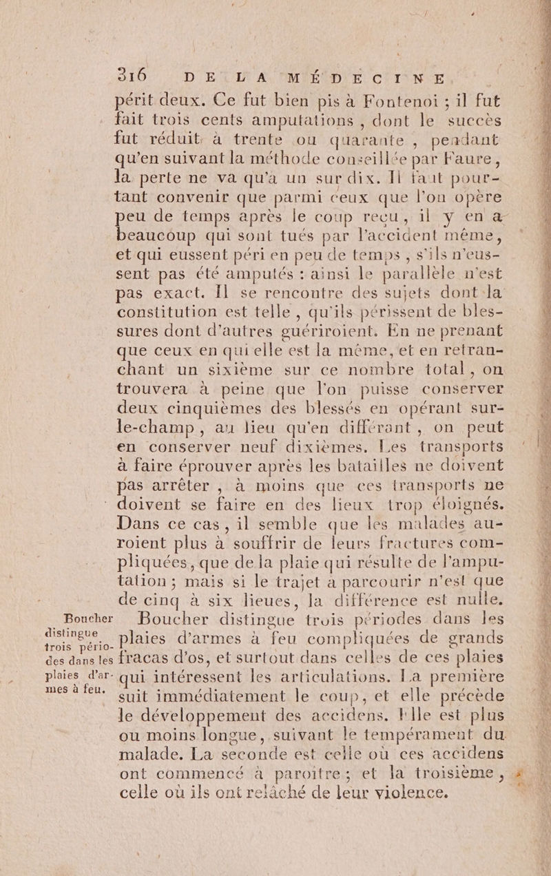 ” périt deux. Ce fut bien pis à Fontenoi ; il fut fait trois cents amputations , dont le succès fut réduit, à trente ou quarante , pendant qu’en suivant la méthode conseillée par Faure, la perte ne va qu'a un sur dix. I fait pour- tant convenir que parmi ceux que l’on opère peu de temps après le coup recu, il y en æ beaucoup qui sont tués par l'accident même, et qui eussent péri en peu de temps , s'ils n’eus- sent pas été amputés : ainsi le parallèle n'est pas exact. Îl se rencontre des sujets dont la constitution est telle, qu'ils périssent de bles- sures dont d’autres guériroient. En ne prenant que ceux en qui elle est la méme, et en retran- chant un sixième sur ce nombre total, on trouvera à peine que l'on puisse conserver deux cinquièmes des blessés en opérant sur- le-champ, au lieu qu'en différant, on peut en conserver neuf dixiemes. Les transports à faire éprouver apres les bataitles ne doivent \ pas arrêter , à moins que ces transports ne + doivent se faire en des lieux trop éloignés. Dans ce cas, il semble que les malades au- à roient plus à souffrir de leurs fractures com- 4 pliquées, que de la plaie qui résulte de l'ampu- k tation ; mais si le trajet à parcourir n’est que 2 de cinq à six lieues, la différence est nulle. ;: Boucher Boucher distingue trois périodes dans Îles k nr plaies d’armes à feu compliquées de grands 4 des dans les fracas d'os, et surtout dans celles de ces plaies 4 phies d'ar- qui intéressent les articulations. La première & mes à feu. ie 1 4: ne À | suit immédiatement le coup, et elle précède ‘4 le développement des accidens. File est plus ou moins longue, suivant le tempérament du. malade. La seconde est celle où ces accidens | ont commencé à paroïtre; et la troisième , # celle où ils ont relâché de leur violence. TR