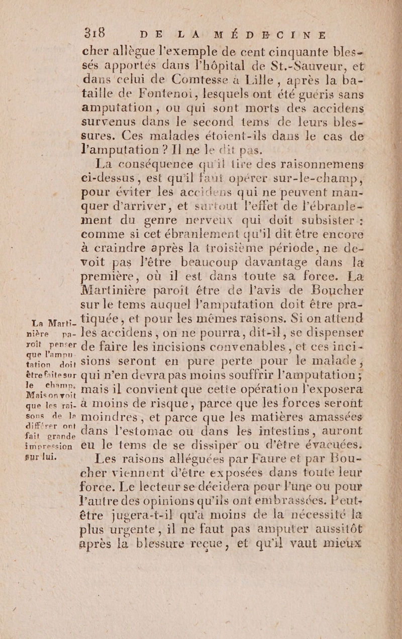 dans celui de Comtesse à Lille, après la ba- taille de Fontenoi, lesquels ont été guéris sans amputation, ou qui sont morts des accidens survenus dans le second tems de leurs bles- sures. Ces malades étoient-ils dans le cas de l’'amputation ? Il ne le dit pas. La conséquence qu'il tire des raisonnemens ci-dessus , est qu'il faut opérer sur-le-champ, pour éviter les accidens qui ne peuvent man- quer d'arriver, et surtout l’effet de l’ébranle- ment du genre nerveux qui doit subsister : comme si cet ébranlement qu'il dit être encore à craindre après la troisième période, ne de- voit pas Pêtre beaucoup davantage dans la _prennère, où il est dans toute sa force. Ea Martinière paroïit être de l’avis de Boucher sur le tems auquel Pamputation doit être pra- La Mur_ tiquée, et pour les mêmes raisons. Si on attend nière pa- les accidens , on ne pourra, dit-il, se dispenser re pere de faire les incisions convenables , et ces inci- Étion dos SiOnS-séront en pure perte pour le malace, ètrehitesur qui n’en devra pas moins souffrir l’amputation; SAS mais il convient que cette opération l’exposera que les rai- à MOINS de risque , parce que les forces seront si de l moindres, et parce que les matières amassées fait crade dans l'estomac ou dans les intestins, auront impression @U Île tems de se dissiper ou d'être évacuées. sur lui. Les raisons alléguées par Faure et par Bou- cher viennent d’être exposées dans toute leur force. Le lecteur se décidera pour Fune ou pour l’autre des opinions qu'ils ont embrassées. Peut: être jugera-t-il qu'a moins de la nécessité la plus urgente , il ne faut pas amputer aussitôt après la blessure recue, et qu'il vaut mieux = DR, « e \ < PR TL Eee A PRÉ Ta ga ES RE AE CA PACE LR rt DE PERS TE TC x mé “CS DE eos ARR Re ET SR NE 4 CRE ES Sr