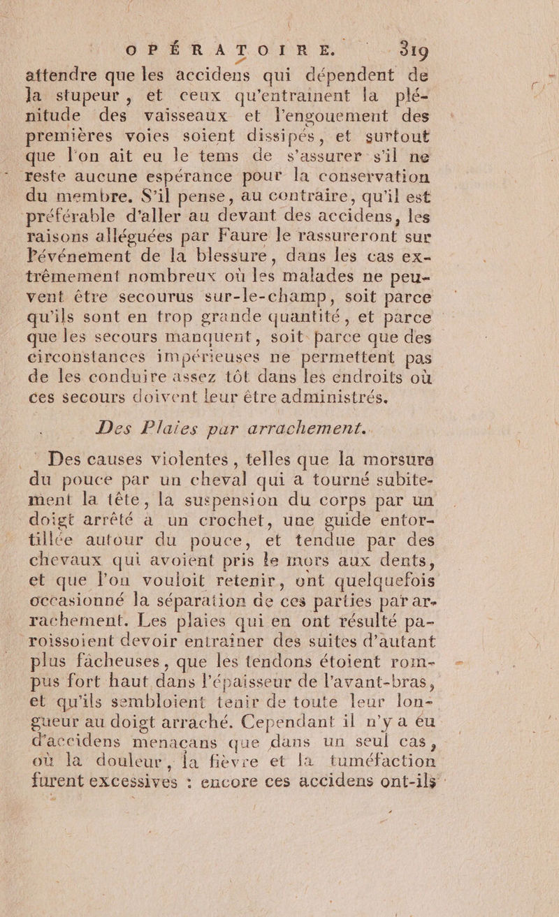 D RSR A TOUR EE) 0 ? | attendre que les accidens qui dépendent de la stupeur , et ceux qu’entramnent la plé- nitude des vaisseaux et l'engouement des premières voies soient dissipés, et surtout que l'on ait eu le tems de s'assurer s'il ne * reste aucune espérance pour la conservation du membre. S'il pense, au contraire, qu'il est préférable d'aller au devant des accidens, les raisons alléguées par Faure le rassureront sur Pévénement de la blessure, dans les cas ex- trêmement nombreux où les malades ne peu- vent être secourus sur-le-champ, soit parce qu'ils sont en trop grande quantité, et parce que les secours manquent, soit: parce que des circonstances impérieuses ne permettent pas de les conduire assez tôt dans les endroits où ces secours doivent leur être administrés. Des Plaïes par arrachement.. _ Des causes violentes , telles que la morsure du pouce par un cheval qui a tourné subite- ment la tête, la suspension du corps par un doigt arrêté à un crochet, une guide entor- tillée autour du pouce, et tendue par des chevaux qui avoient pris le mors aux dents, et que lou vouloit retenir, ont quelquefois octasionné Ja séparation de ces parties par ar- rachement. Les plaies qui en ont résulté pa- roissoient devoir enirainer des suites d’autant plus fâcheuses, que les tendons étoient roim- pus fort haut dans l'épaisseur de l’avant-bras, et qu'ils sembloient tenir de toute leur lon- gueur au doigt arraché. Cependant il n’y a éu d’accidens menacans que dans un seul cas, où la douleur, la fièvre et la tuméfaction furent excessives : encore ces accidens ont-ils ‘