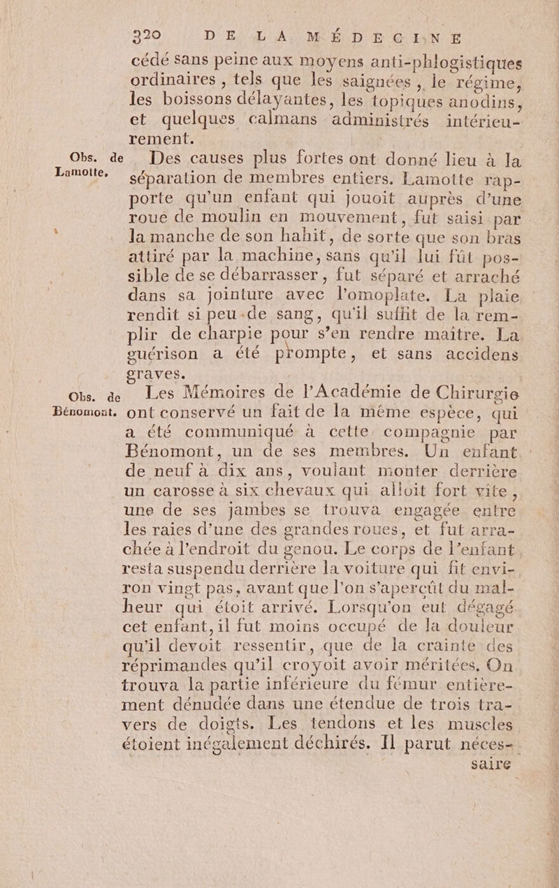 Obs. de Lamotte, Obs. de Béromont. 220 DE LA MÉDEGINE cédé Sans peine aux moyens anti-phlogistiques ordinaires , tels que les saignées , le régime, les boissons délayantes, les topiques anodins, et quelques calmans administrés intérieu- rement. | Des causes plus fortes ont donné lieu à la séparation de membres entiers. Lamotte ra p- porte qu’un enfant qui Jouoit auprès d’une roue de moulin en mouvement, fut saisi par la manche de son hahit, de sorte que son bras attiré par la machine, sans qu'il lui fût pos- sible de se débarrasser , fut séparé et arraché dans sa jointure avec l’omoplate. La plaie rendit si peu-de sang, qu'il suffit de la rem- plir de charpie pour s’en rendre maître. La suérison a été prompte, et sans accidens graves. | | Les Mémoires de l’Académie de Chirurgie ont conservé un fait de la même espèce, qui a été communiqué à cette, compagnie par de neuf à dix ans, voulant monter derrière un carosse à six chevaux qui alloit fort vite, une de ses jambes se trouva engagée entre les raies d’une des grandes roues, et fut arra- chée à l'endroit du genou. Le corps de l’enfant. resta suspendu derrière la voiture qui fit envi- ron vingt pas, avant que l’on s’apercüt du mal- heur qui étoit arrivé. Lorsqu'on eut dégagé cet enfant, il fut moins occupé de la douleur qu'il devoit ressentir, que de la crainte des réprimandes qu’il croyoit avoir méritées, On trouva la partie inférieure du fémur entière- ment dénudée dans une étendue de trois tra- vers de doigts. Les tendons et les muscles étoient inégalement déchirés. Il parut néces- saire