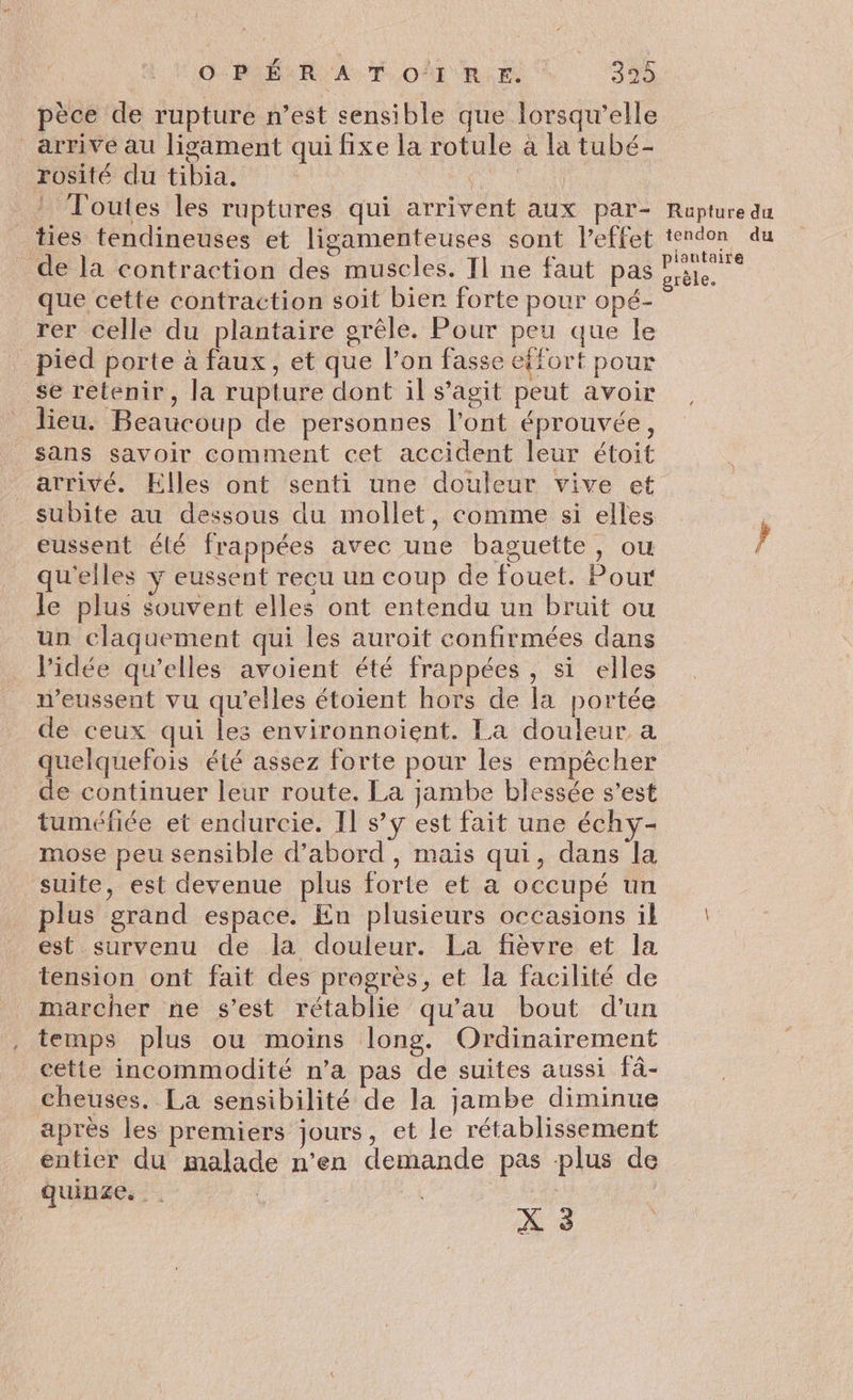 GROÉUR AT. OËTUR:E 329 pèce de rupture n’est sensible que lorsqu'elle arrive au ligament qui fixe la rotule à la tubé- rosité du tibia. ot Toutes les ruptures qui arrivent aux par- Rupture du ties tendineuses et ligamenteuses sont l’effet tendon du de la contraction des muscles. Il ne faut pas? que cette contraction soit bier forte pour opé- rer celle du plantaire grêle. Pour peu que le pied porte à faux, et que l’on fasse effort pour se retenir, la rupture dont il s’agit peut avoir lieu. Beaucoup de personnes l’ont éprouvée, sans savoir comment cet accident leur étoit arrivé. Elles ont senti une douleur vive et subite au dessous du mollet, comme si elles | eussent élé frappées avec une baguette, ou 4 qu'elles ÿ eussent recu un coup de fouet. Pour le plus souvent elles ont entendu un bruit ou un claquement qui les auroit confirmées dans l’idée qu’elles avoient été frappées , si elles W’eussent vu qu'elles étoient hors de la portée de ceux qui les environnoient. La douleur a quelquefois été assez forte pour les empêcher de continuer leur route. La jambe blessée s’est tuméfiée et endurcie. Il s’y est fait une échy- mose peu sensible d’abord , maïs qui, dans la suite, est devenue plus forte et a occupé un plus grand espace. En plusieurs occasions il : est survenu de la douleur. La fièvre et la tension ont fait des progrès, et la facilité de marcher ne s’est rétablie qu’au bout d'un temps plus ou moins long. Ordinairement cette incommodité n’a pas de suites aussi fâ- cheuses. La sensibilité de la jambe diminue après les prémiers jours, et le rétablissement entier du malade n'en demande pas plus de uinze. . | | 1