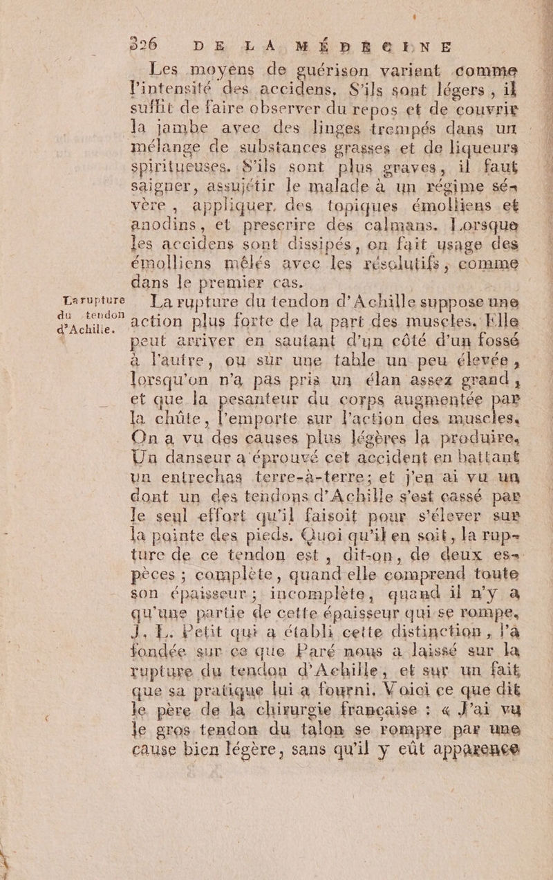 Larupture du tendon d’Achilie. Les moyens de guérison varient comme intensité des accidens, S'ils sont légers , il sufhit de faire observer du repos et de ‘couvrir la jambe avec des linges trempés dans un mélange de substances grasses et de liqueurs spiritueuses. S'ils sont plus graves, il faut saigner, assujétir le malade à un régime sés vère , appliquer, des topiques émolliens et anodins, et prescrire des calmans. lorsque les accidens sont dissipés, on fait usage des émolliens mêlés avec les résolutifs, eomme dans le premier cas. | | La rupture du tendon d’Achille suppose une action plus forte de la part des museles. Elle peut arriver en sautant d’un côté d’un fossé à l'autre, ou sur une table un peu élevée, lorsqu'on n’a pas pris un élan assez grand, et que la pesanteur du corps augmentée par la chüûte, l'emporte sur l’action des muscles. On a vu des causes plus légères la produire, Un danseur a éprouvé cet accident en battant un entrechas terre-à-terre; et j'en ai vu un dont un des tendons d'Achille s'est cassé par le seul effort qu'il faisoit pour s'élever sue la pointe des pieds. Quoi qu’il en soit, la rup- pèces ; complete, quand elle comprend toute son épaisseur; incomplète, quand il n'y à qu'une partie de cette épaisseur qui se FOMPE, J. EL. Petit qui a établi cette distinction, l’a fondée sur ce que Paré nous a laissé sur la rupture du tendon d'Achille, et sur un fait que sa pratique lui a fourni, Voici ce que dit le père de la chirurgie francaise : « Jai vu le gros tendon du talon se rompre par une cause bien légère, sans qu'il y eût apparence EHESS