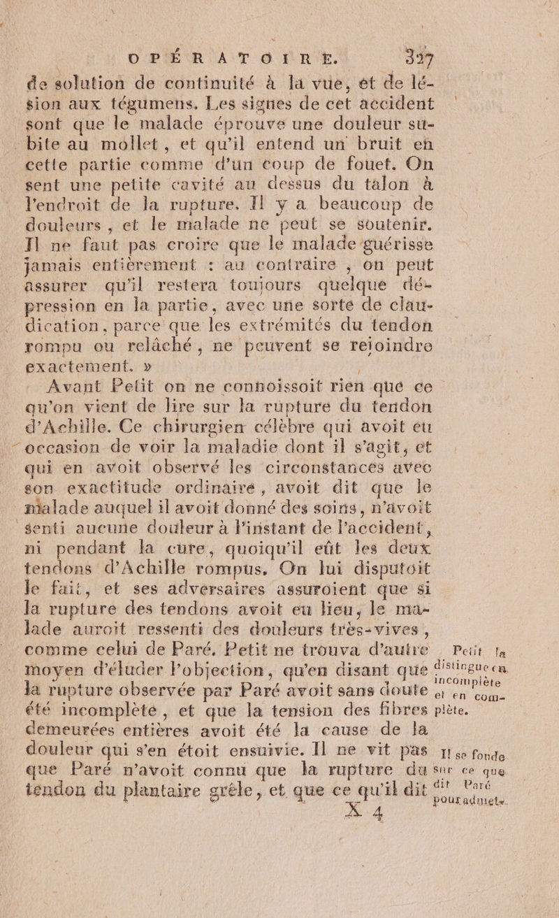 de solution de continuité à la vue, ét de lé- sion aux tégumens. Les signes de cet accident sont que le malade éprouve une douleur su- - bite au mollet, et qu'il entend un bruit en cette partie comme d’un coup de fouet. On sent une petite cavité au dessus du talon à l'endroit de la rupture, Il ÿ à beaucoup de douleurs , et le malade ne peut se soutenir. Jl ne faut pas croire que le malade guérisse jamais entierement : au contraire ; on peut assurer qu'il restera touiours quelque dé pression en la partie, avec une sorte de clau- dication, parce que les extrémités du tendon rompu ou relâché, ne peuvent se reioindre exactement. » | | Avant Pelit on ne connhoissoit rien qué ce qu'on vient de lire sur la rupture du tendon d'Achille. Ce chirurgien célèbre qui avoit eu “occasion de voir la maladie dont il s'agit, et qui en avoit observé les circonstances avec son exactitude ordinairé, avoit dit que le malade auquel il avoit donné des soins, n’avoit senti aucune douleur à l'instant de Paccident, ni pendant la cure, quoiqu'il eût les deux tendons d'Achille rompus, On lui disputoit le fait, et ses adversaires assuroient que si la rupture des tendons avoit eu Heu, le ma- lade auroiït ressenti des douleurs très-vives, comme celui de Paré, Petit ne trouva d'autre Pait ta moyen d'éluder Fobjection, qu'en disant que Me la rupture observée par Paré avoit sans doute à 41 ou été incomplète, et que la tension des fibres plète. _ demeurées entières avoit été la cause de la douleur qui s’en étoit ensuivie. Il ne vit pas réponde que Paré nm’avoit connu que la rupture du sur ce que tendon du plantaire grêle, et que ete me dit Lee