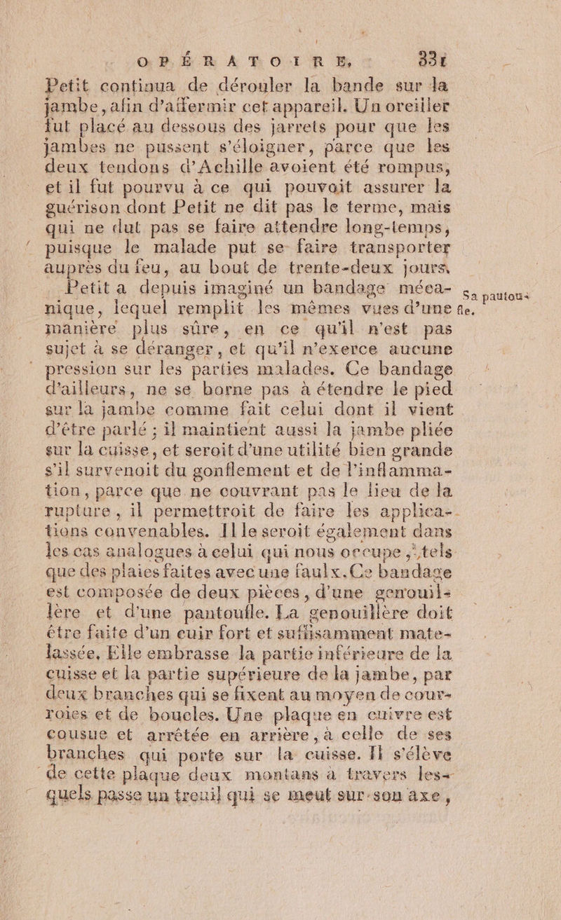 PER À RO:IR BP, 33 À Petit continua de dérouler la bande sur da jambe, afin d’affermir cet appareil. Un oreiller fut placé au dessous des jarrets pour que Îles jambes ne pussent s'éloigner, parce que les deux tendons d'Achille avoient été rompus, et il fut pourvu à ce qui pouvait assurer la guérison dont Petit ne dit pas le terme, mais qui ne dut pas se faire attendre long-lemps, puisque le malade put se faire transporter auprès du feu, au bout de trente-deux jours Petit a depuis imaginé un bandage méea- ous nique, lequel remplit les mêmes vues d’une te. ie manière plus sûre, en ce qu'il n'est pas sujet à se déranger , et qu'il n’exerce aucune pression sur les parties malades. Ce bandage d’ailleurs, ne se borne pas à étendre le pied sur la jambe comme fait celui dont il vient d’être parlé ; il maintient aussi la jambe pliée sur la cuisse, et seroit d’une utilité bien grande s’il survenoit du gonflement et de l’inflamma- tion, parce que ne couvrant pas le lieu de la rupture, il permettroit de faire les applica- tions convenables. Ille seroit également dans les cas analogues à celui qui nous occupe ‘tels que des plaies faites avec une faulx.Ce bandage est composée de deux pièces, d'une genouil- ère et d'une pantoufle. La genouillère doit être faite d’un euir fort et sufissamment mate- lassée, Elle embrasse la partie inférieure de la cuisse et la partie supérieure de la jambe, par _deux branches qui se fixent au moyen de couv- roies et de boucles. Une plaque en cuivre est cousue et arrêtée en arrière ,à celle de ses branches qui porte sur la cuisse. Fi s'élève de cette plaque deux montans à travers les+ quels passe un treuil qui se meut sur-son axe,