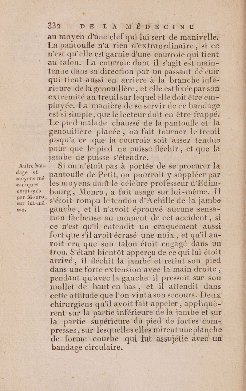 &utre ban- éage (ex 4 aoyens mé- cauiques employés par Monro, sur iui-mê- LE » | 332 DE ‘L A MÉDECIN E au moyen d'une clef qui lui sert de manivelle. La pantoufle n’a rien d’extraordinaire, si ce n’est qu’elle est garnie d’une courroie qui tient au talon. La courroie dont il s’agit est main- tenue dans sa direction par un passant de cuir qui tient aussi en arriere à la branche infé- rieure de la genouillère, et elle estfixéeparson extrémité au treuil sur lequel elle doit être em- ployée. La manière de se servir de ce bandage est si simple , que le lecteur doit en être frappé. Le pied malade chaussé de la pantoufle et la genouillère placée, on fait tourner le treuil jusqu'a ce que la courroie soit assez tendue pour que le pied ne puisse fléchir, et que la jambe ne puisse s'étendre. | Si on n’éloit pas à portée de se procurer la pantoufle de Petit, on pourroit y suppléer par les moyens dorft le célebre professeur d’Edim- bourg, Monro, a fait usage sur lui-même. f1 s'étoit rompu le tendon d'Achille de la jambe gauche, et il n'avoit éprouvé aucune sensa- tion fâcheuse au moment de cet accident, si ce n’est qu'il entendit un craquement aussi fort que s’il avoit écrasé une noix, et qu’il au- roit cru que son talon étoit engagé dans un trou. S'étant bientôt apperçu de ce qui lui étoit arrivé, il fléchit la jambe et retint son pied dans une forte extension avec la main droite, pendant qu'avec la gauche il pressoit sur son mollet de haut en bas, et il attendit dans chirurgiens qu’il avoit fait appeler, appliquè- la partie supérieure du pied de fortes com- presses, sur lesquelles elles mirent une planche de forme courbe qui fut assujétie avec un bandage circulaire. | Em ER LE