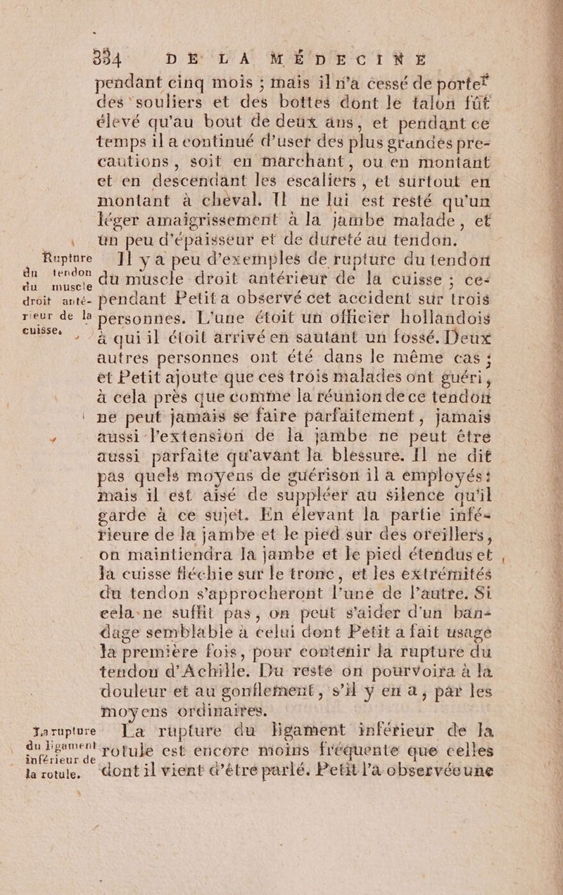 pendant cinq mois ; mais il n’a cessé de porter des ‘souliers et des bottes dont le talon füt élevé qu'au bout de deux ans, et pendant ce temps il a continué d’uset des plus grandes pre- cautions, soit en marchant, ou en montant et en descendant les escaliers , et surtout en montant à cheval. T! ne lui est resté qu'un léger amaïigrissement à la jambe malade, et à ün peu d'épaisseur et de dureté au tendon. Rupture ]] y a peu d'exemples de rupture du tendon je ro du muscle droit antérieur de la cuisse ; ce: droit ant. pendant Petit a observé cét accident sur trois rieur de la bersonnes. L'une étoit un officier hollandois à Ft à quiil étoit arrivé en sautant un fossé. Deux L. autres personnes ont été dans le même cas : ét Petit ajoute que ces trois malades ont guéri, à cela près que comte la réunion de ce tendon ‘ ne peut jamais se faire parfaitement, jamais / aussi l'extension de la jambe ne peut être aussi parfaite qu'avant la blessure. Il ne dit pas quels moyens de guérison il à employés: K mais il est aisé de suppléer au silence awil * garde à ce sujet. En élevant la partie infé- rieure de la jambe et ke pied sur des oreïllers, on maintiendra la jambe et le pied étendus et : la cuisse fléchie sur le tronc, et les extrémités Ni du tendon s’approcheront l’uné de l’autre. Si À cela-ne suffit pas, on peut s’aider d'un ban dage semblable à celui dont Petit a fait usage P, la premiere fois, pour contenir la rupture du à tendon d'Achille. Du resté on pourvoira à la x douleur et au gonflement, s’il ÿ en a, par les moyens ordinaires. Torupture Ja rupture du Hgament inférieur de Ja dubeaneil rotule est encore moins fréquente que celles inférieur de à ‘ Le À / k &amp; L. É la rotule, Gont il vient d’être parlé. Petit l’a observéeune ET EE LETTRE DE Te RE mm