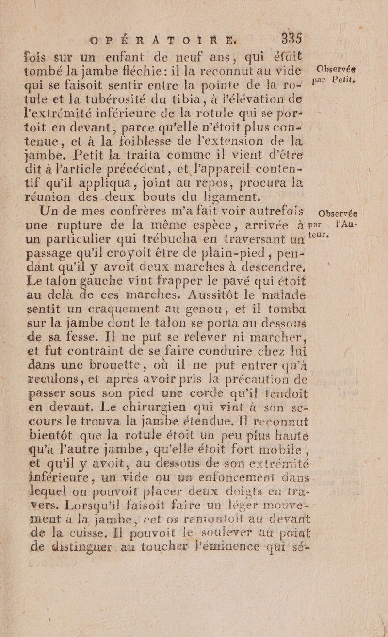OPÉRATOIRE 338 Yois sur un enfant de neuf ans, qui éfoit tombé la jambe fléchie: il la reconnut au vide Observée qui se faisoit sentir entre la pointe de la ro2 PT *eûte tule et la tubérosité du tibia, à Pélévation de l'extrémité inférieure de la rotule qui se por- toit en devant, parce qu’elle n'étoit plus con tenue, et à la foiblesse de lextension de la jambe. Petit la traita comme il vient d’être dit à l’article précédent, et l'appareil conten- tif qu'il appliqua, joint au repos, procura la réunion des deux bouts du ligament, Un de mes confrères m'a fait voir autrefois observée une rupture de la même espèce, arrivée à per l’Au- un particulier qui trébucha en traversant un passage qu'il croyoit être de plain-pied, pen= dant qu'il y avoit deux marches à descendre, Le talon gauche vint frapper le pavé qui étoit au delà de ces marches. Aussitôt le malade sentit un craquement au genou, et il tomba sur la jambe dont le talon se porta au dessous de sa fesse. Il ne put se relever ni marcher, et fut contraint de se faire conduire chez lui dans une brouette, où il ne put entrer qu’à reculons, et après avoir pris la précaution de passer sous son pied une corde qu’il tendloit en devant. Le chirurgien qui vint à son see cours le trouva la jambe étendue. T1 reconnut bientôt que la rotule étoit un peu plus hauté qu'a l’autre jambe , qu’elle étoit fort mobile, et qu'il y avoit, au dessous de son extrémité inférieure, un vide ou un enfoncement dans lequel on pouvoit placer deux doigts en tra- vers. Lorsqu'il faisoit faire un léger mouve- ment à la jambe, cet os remontoit au devant de la cuisse, El pouvoit Le soulever au point de distinguer au toucher Péminence qui sé-